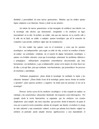 identidad y personalidad de estas nuevas generaciones. Mientras que los adultos apenas 
logran adaptarse a sus funciones básicas y darle un uso práctico. 
Así mismo las nuevas generaciones se han encargado de establecer una relación con 
la tecnología más afectiva que instrumental, otorgándole a los artefactos un lugar 
trascendental en su vida. Se prefiere un celular, más que una mascota, no se concibe salir a 
la calle sin un Ipad, un celular o cualquier aparato tecnológico que dé la sensación de 
compañía o que permita establecer algún tipo de comunicación. 
En otro sentido hay quienes caen en el tecnicismo y creen que los aparatos 
tecnológicos son indispensables para seguir su estilo de vida, es decir no conciben el hecho 
de realizar sus actividades cotidianas sin el soporte de alguna herramienta tecnológica o 
quienes en el ámbito educativo creen que la tecnología solucionará los problemas didácticos 
y pedagógicos atribuyéndole propiedades extraordinarias desconociendo que éstas 
herramientas son mediadoras y que es indispensable pensar en la manera de cómo hacer uso 
de ellas y con qué fines para que realmente sean herramientas que potencialicen los procesos 
de enseñanza y aprendizaje. 
Podríamos preguntarnos ¿hasta dónde la tecnología ha cambiado la mente y las 
relaciones humanas? ¿Hasta dónde el uso de la tecnología genera nuevas formas de enseñar 
y aprender? ¿Qué aspectos positivos y negativos ha traído para las personas el uso de la 
tecnología? 
Diversas teorías acerca de los artefactos tecnológicos se han ocupado de explicar su 
ontología y las características subyacentes intentando dar respuesta a estos interrogantes. Por 
ejemplo desde la teoría funcionalista se argumenta que los artefactos son creados 
simplemente para cumplir una tarea específica que proviene desde la intención de quien la 
crea, por su parte la teoría esencialista además de otorgarle una función al artefacto le otorga 
un valor adicional y una connotación cultural, es decir que además de la función original un 
artefacto en particular puede adquirir diversas significaciones y usos dependiendo el 
 