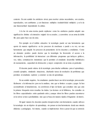 contexto. En este sentido los artefactos sirven para resolver ciertas necesidades, son creados, 
reproducidos, son cambiantes y con funciones múltiples (realizabilidad múltiple) y se le da 
una funcionalidad dependiendo la cultura. 
A la luz de estas teorías puede explicarse como los artefactos pueden adquirir una 
significación distinta a la intención original de su creador, y convertirse en un arma de doble 
filo para quien hace uso de estas. 
Por ejemplo en el ámbito educativo la tecnología puede ser una herramienta que 
aporte de manera significativa en los procesos de enseñanza o puede a su vez, ser una 
herramienta que aniquila los procesos de pensamiento de los docentes y estudiantes. Como 
un elemento positivo puede decirse que la tecnología ha favorecido el acceso a la 
información, la posibilidad de interactuar con diferentes programas que incluyen gráficos, 
voz, video, comunicación instantánea que le permiten al estudiante desarrollar habilidades 
de razonamiento, capacidad de abstracción y mayor compresión de un tema en particular. 
El docente puede valerse de la tecnología para diseñar ambientes para el aprendizaje, 
creando ejemplos, simulando situaciones, diseñando tareas de resolución de problemas que 
permiten al estudiante explorar y construir su ruta de aprendizaje. 
En un sentido negativo, los estudiantes pueden hacer uso de la tecnología para acceder 
fácilmente a la información pero no la analizan, sino que se limitan a copiar y pegar. Se han 
acostumbrado al inmediatismo, no corroboran el tipo de fuente que consultan sino que ante 
la primera búsqueda creen resueltas las dudas. Las lecturas en la biblioteca, las consultas en 
los libros especializados están quedando atrás y aunque ahora los libros puedan encontrarse 
en la red no se leen a profundidad, sino que se busca de manera rápida el fragmento de interés. 
De igual manera los docentes pueden desaprovechar esta herramienta cuando utiliza n 
la tecnología sin un objetivo de aprendizaje, sin pensar en ésta herramienta desde una mirada 
didáctica y pedagógica. Así mismo, cuando se implementan foros a pesar de que se estimula 
 