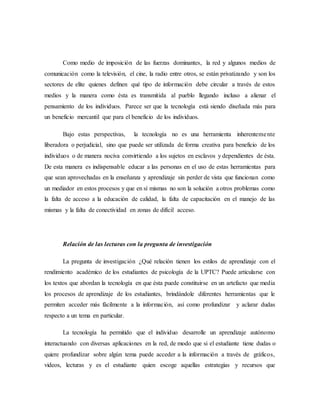 Como medio de imposición de las fuerzas dominantes, la red y algunos medios de 
comunicación como la televisión, el cine, la radio entre otros, se están privatizando y son los 
sectores de elite quienes definen qué tipo de información debe circular a través de estos 
medios y la manera como ésta es transmitida al pueblo llegando incluso a alienar el 
pensamiento de los individuos. Parece ser que la tecnología está siendo diseñada más para 
un beneficio mercantil que para el beneficio de los individuos. 
Bajo estas perspectivas, la tecnología no es una herramienta inherenteme nte 
liberadora o perjudicial, sino que puede ser utilizada de forma creativa para beneficio de los 
individuos o de manera nociva convirtiendo a los sujetos en esclavos y dependientes de ésta. 
De esta manera es indispensable educar a las personas en el uso de estas herramientas para 
que sean aprovechadas en la enseñanza y aprendizaje sin perder de vista que funcionan como 
un mediador en estos procesos y que en sí mismas no son la solución a otros problemas como 
la falta de acceso a la educación de calidad, la falta de capacitación en el manejo de las 
mismas y la falta de conectividad en zonas de difícil acceso. 
Relación de las lecturas con la pregunta de investigación 
La pregunta de investigación ¿Qué relación tienen los estilos de aprendizaje con el 
rendimiento académico de los estudiantes de psicología de la UPTC? Puede articularse con 
los textos que abordan la tecnología en que ésta puede constituirse en un artefacto que media 
los procesos de aprendizaje de los estudiantes, brindándole diferentes herramientas que le 
permiten acceder más fácilmente a la información, así como profundizar y aclarar dudas 
respecto a un tema en particular. 
La tecnología ha permitido que el individuo desarrolle un aprendizaje autónomo 
interactuando con diversas aplicaciones en la red, de modo que si el estudiante tiene dudas o 
quiere profundizar sobre algún tema puede acceder a la información a través de gráficos, 
videos, lecturas y es el estudiante quien escoge aquellas estrategias y recursos que 
 