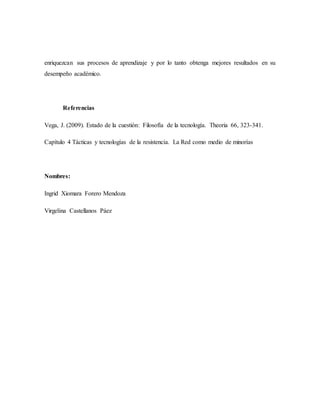 enriquezcan sus procesos de aprendizaje y por lo tanto obtenga mejores resultados en su 
desempeño académico. 
Referencias 
Vega, J. (2009). Estado de la cuestión: Filosofía de la tecnología. Theoria 66, 323-341. 
Capítulo 4 Tácticas y tecnologías de la resistencia. La Red como medio de minorías 
Nombres: 
Ingrid Xiomara Forero Mendoza 
Virgelina Castellanos Páez 
