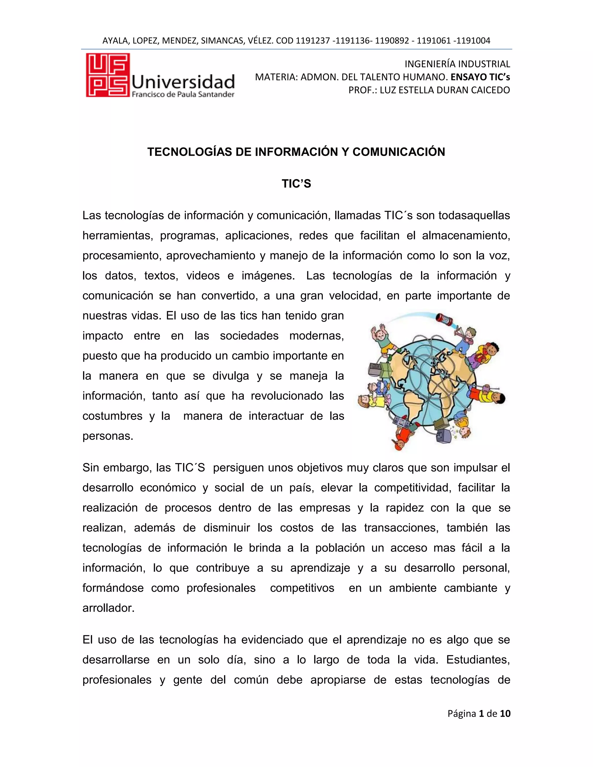 AYALA, LOPEZ, MENDEZ, SIMANCAS, VÉLEZ. COD 1191237 -1191136- 1190892 - 1191061 -1191004

                                                                   INGENIERÍA INDUSTRIAL
                                      MATERIA: ADMON. DEL TALENTO HUMANO. ENSAYO TIC’s
                                                       PROF.: LUZ ESTELLA DURAN CAICEDO




              TECNOLOGÍAS DE INFORMACIÓN Y COMUNICACIÓN

                                            TIC’S

Las tecnologías de información y comunicación, llamadas TIC´s son todasaquellas
herramientas, programas, aplicaciones, redes que facilitan el almacenamiento,
procesamiento, aprovechamiento y manejo de la información como lo son la voz,
los datos, textos, videos e imágenes. Las tecnologías de la información y
comunicación se han convertido, a una gran velocidad, en parte importante de
nuestras vidas. El uso de las tics han tenido gran
impacto entre en las sociedades modernas,
puesto que ha producido un cambio importante en
la manera en que se divulga y se maneja la
información, tanto así que ha revolucionado las
costumbres y la       manera de interactuar de las
personas.

Sin embargo, las TIC´S persiguen unos objetivos muy claros que son impulsar el
desarrollo económico y social de un país, elevar la competitividad, facilitar la
realización de procesos dentro de las empresas y la rapidez con la que se
realizan, además de disminuir los costos de las transacciones, también las
tecnologías de información le brinda a la población un acceso mas fácil a la
información, lo que contribuye a su aprendizaje y a su desarrollo personal,
formándose como profesionales            competitivos      en un ambiente cambiante y
arrollador.

El uso de las tecnologías ha evidenciado que el aprendizaje no es algo que se
desarrollarse en un solo día, sino a lo largo de toda la vida. Estudiantes,
profesionales y gente del común debe apropiarse de estas tecnologías de

                                                                                 Página 1 de 10
 