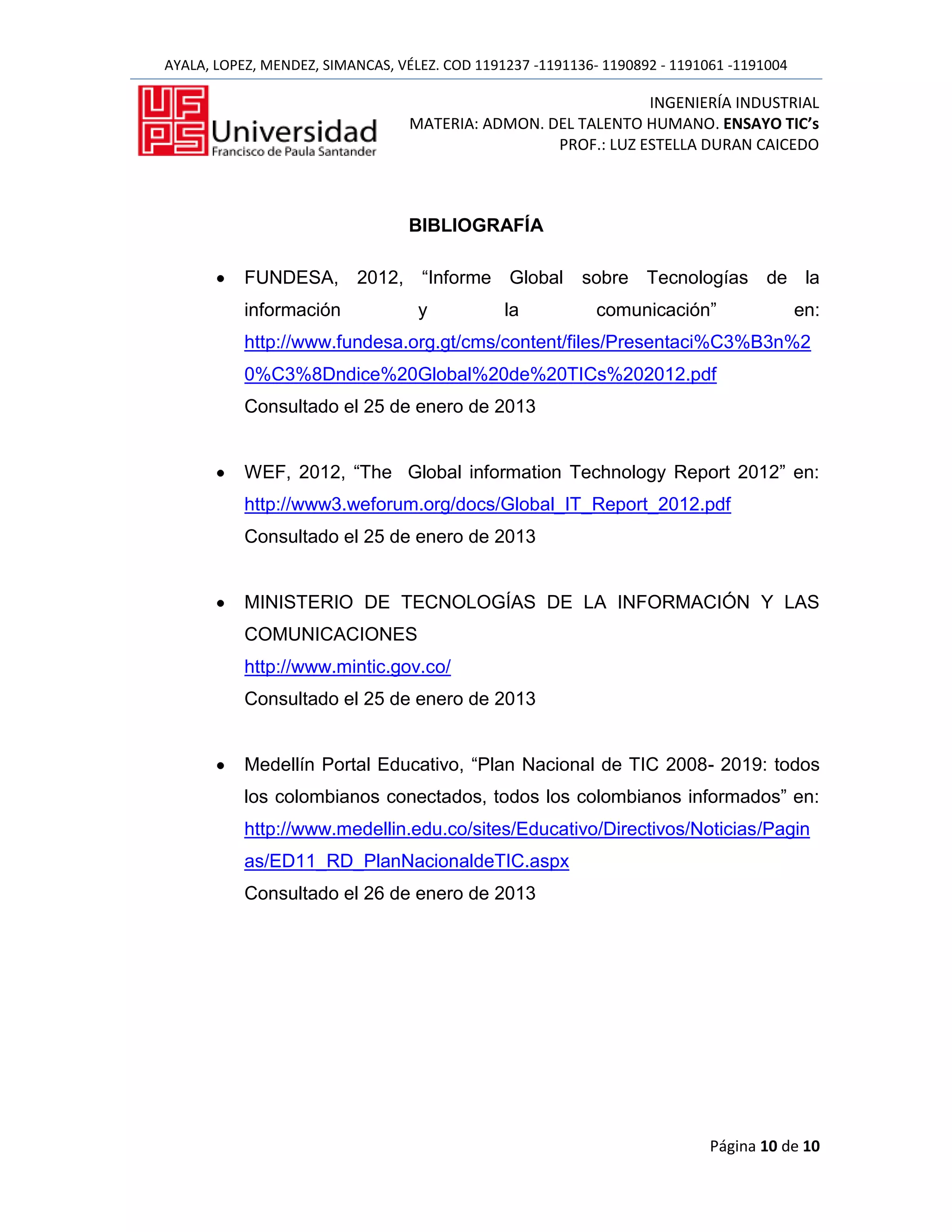 AYALA, LOPEZ, MENDEZ, SIMANCAS, VÉLEZ. COD 1191237 -1191136- 1190892 - 1191061 -1191004

                                                               INGENIERÍA INDUSTRIAL
                                  MATERIA: ADMON. DEL TALENTO HUMANO. ENSAYO TIC’s
                                                   PROF.: LUZ ESTELLA DURAN CAICEDO



                                  BIBLIOGRAFÍA

           FUNDESA, 2012, “Informe Global sobre Tecnologías de la
           información             y           la           comunicación”                 en:
           http://www.fundesa.org.gt/cms/content/files/Presentaci%C3%B3n%2
           0%C3%8Dndice%20Global%20de%20TICs%202012.pdf
           Consultado el 25 de enero de 2013


           WEF, 2012, “The Global information Technology Report 2012” en:
           http://www3.weforum.org/docs/Global_IT_Report_2012.pdf
           Consultado el 25 de enero de 2013


           MINISTERIO DE TECNOLOGÍAS DE LA INFORMACIÓN Y LAS
           COMUNICACIONES
           http://www.mintic.gov.co/
           Consultado el 25 de enero de 2013


           Medellín Portal Educativo, “Plan Nacional de TIC 2008- 2019: todos
           los colombianos conectados, todos los colombianos informados” en:
           http://www.medellin.edu.co/sites/Educativo/Directivos/Noticias/Pagin
           as/ED11_RD_PlanNacionaldeTIC.aspx
           Consultado el 26 de enero de 2013




                                                                            Página 10 de 10
 