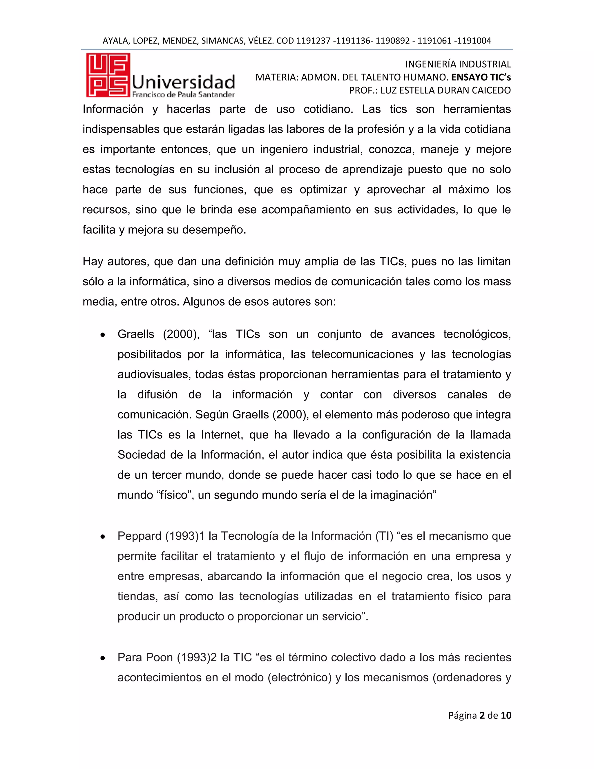 AYALA, LOPEZ, MENDEZ, SIMANCAS, VÉLEZ. COD 1191237 -1191136- 1190892 - 1191061 -1191004

                                                                  INGENIERÍA INDUSTRIAL
                                     MATERIA: ADMON. DEL TALENTO HUMANO. ENSAYO TIC’s
                                                      PROF.: LUZ ESTELLA DURAN CAICEDO
Información y hacerlas parte de uso cotidiano. Las tics son herramientas
indispensables que estarán ligadas las labores de la profesión y a la vida cotidiana
es importante entonces, que un ingeniero industrial, conozca, maneje y mejore
estas tecnologías en su inclusión al proceso de aprendizaje puesto que no solo
hace parte de sus funciones, que es optimizar y aprovechar al máximo los
recursos, sino que le brinda ese acompañamiento en sus actividades, lo que le
facilita y mejora su desempeño.

Hay autores, que dan una definición muy amplia de las TICs, pues no las limitan
sólo a la informática, sino a diversos medios de comunicación tales como los mass
media, entre otros. Algunos de esos autores son:

      Graells (2000), “las TICs son un conjunto de avances tecnológicos,
      posibilitados por la informática, las telecomunicaciones y las tecnologías
      audiovisuales, todas éstas proporcionan herramientas para el tratamiento y
      la difusión de la información y contar con diversos canales de
      comunicación. Según Graells (2000), el elemento más poderoso que integra
      las TICs es la Internet, que ha llevado a la configuración de la llamada
      Sociedad de la Información, el autor indica que ésta posibilita la existencia
      de un tercer mundo, donde se puede hacer casi todo lo que se hace en el
      mundo “físico”, un segundo mundo sería el de la imaginación”


      Peppard (1993)1 la Tecnología de la Información (TI) “es el mecanismo que
      permite facilitar el tratamiento y el flujo de información en una empresa y
      entre empresas, abarcando la información que el negocio crea, los usos y
      tiendas, así como las tecnologías utilizadas en el tratamiento físico para
      producir un producto o proporcionar un servicio”.


      Para Poon (1993)2 la TIC “es el término colectivo dado a los más recientes
      acontecimientos en el modo (electrónico) y los mecanismos (ordenadores y


                                                                                Página 2 de 10
 