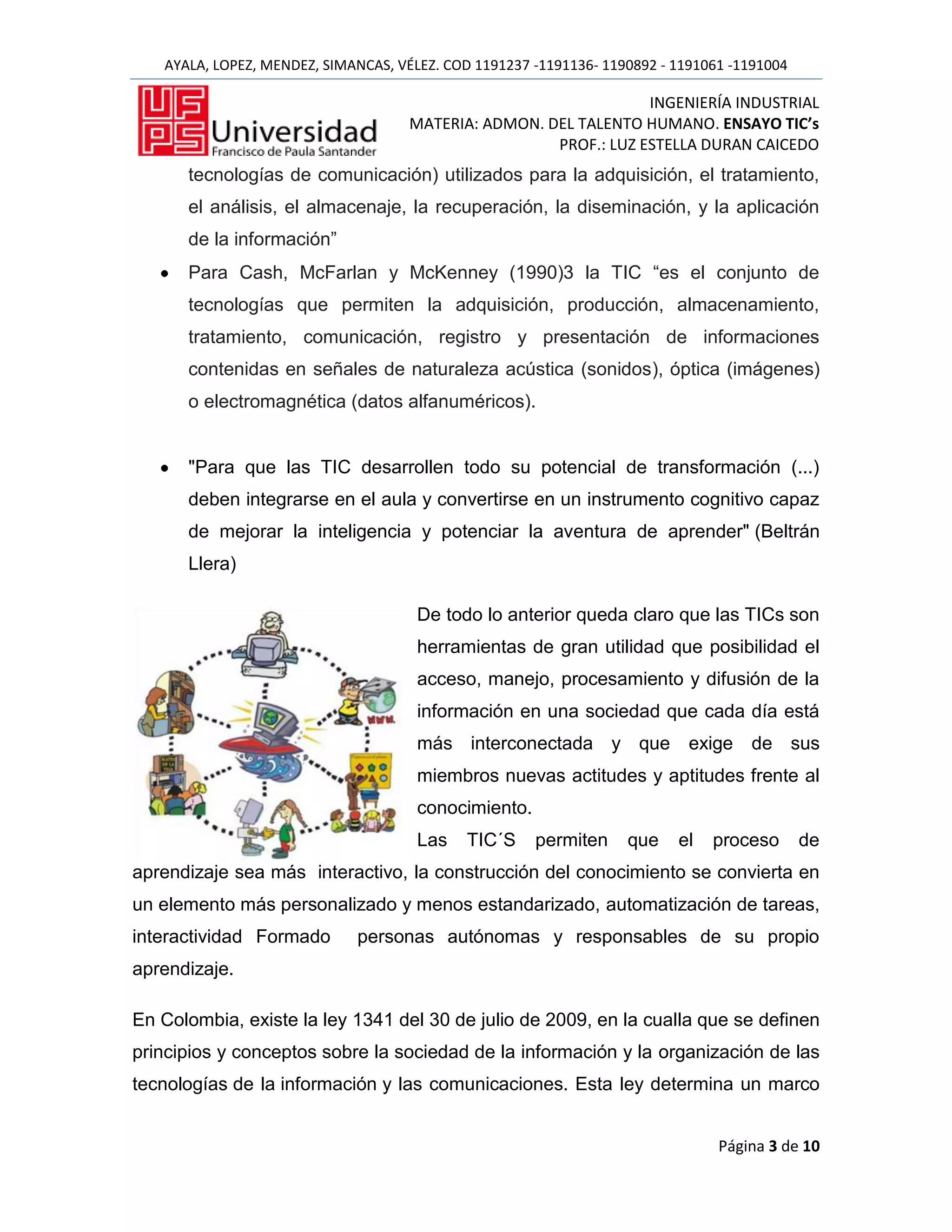 AYALA, LOPEZ, MENDEZ, SIMANCAS, VÉLEZ. COD 1191237 -1191136- 1190892 - 1191061 -1191004

                                                                  INGENIERÍA INDUSTRIAL
                                     MATERIA: ADMON. DEL TALENTO HUMANO. ENSAYO TIC’s
                                                      PROF.: LUZ ESTELLA DURAN CAICEDO
      tecnologías de comunicación) utilizados para la adquisición, el tratamiento,
      el análisis, el almacenaje, la recuperación, la diseminación, y la aplicación
      de la información”
      Para Cash, McFarlan y McKenney (1990)3 la TIC “es el conjunto de
      tecnologías que permiten la adquisición, producción, almacenamiento,
      tratamiento, comunicación, registro y presentación de informaciones
      contenidas en señales de naturaleza acústica (sonidos), óptica (imágenes)
      o electromagnética (datos alfanuméricos).


      "Para que las TIC desarrollen todo su potencial de transformación (...)
      deben integrarse en el aula y convertirse en un instrumento cognitivo capaz
      de mejorar la inteligencia y potenciar la aventura de aprender" (Beltrán
      Llera)

                                      De todo lo anterior queda claro que las TICs son
                                      herramientas de gran utilidad que posibilidad el
                                      acceso, manejo, procesamiento y difusión de la
                                      información en una sociedad que cada día está
                                      más interconectada y que exige de sus
                                      miembros nuevas actitudes y aptitudes frente al
                                      conocimiento.
                                      Las    TIC´S    permiten     que    el   proceso       de
aprendizaje sea más interactivo, la construcción del conocimiento se convierta en
un elemento más personalizado y menos estandarizado, automatización de tareas,
interactividad Formado       personas autónomas y responsables de su propio
aprendizaje.

En Colombia, existe la ley 1341 del 30 de julio de 2009, en la cualla que se definen
principios y conceptos sobre la sociedad de la información y la organización de las
tecnologías de la información y las comunicaciones. Esta ley determina un marco


                                                                                Página 3 de 10
 