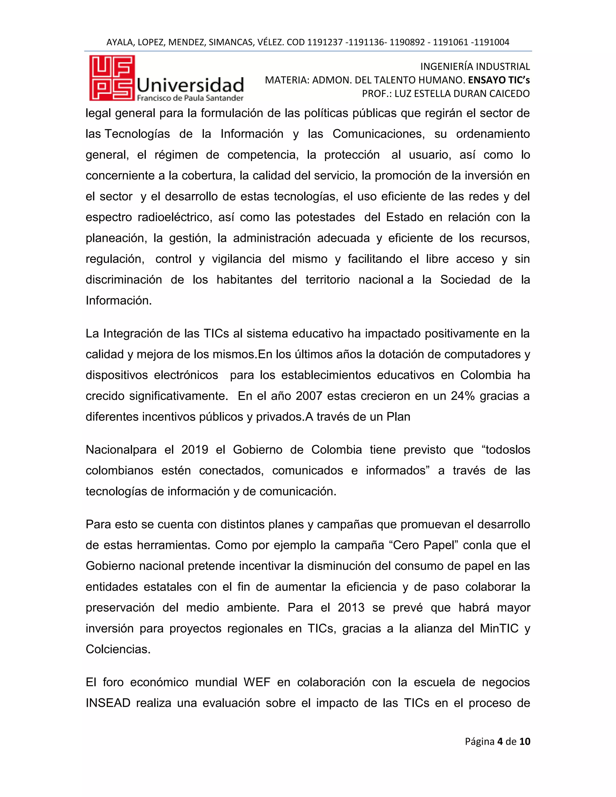 AYALA, LOPEZ, MENDEZ, SIMANCAS, VÉLEZ. COD 1191237 -1191136- 1190892 - 1191061 -1191004

                                                                  INGENIERÍA INDUSTRIAL
                                     MATERIA: ADMON. DEL TALENTO HUMANO. ENSAYO TIC’s
                                                      PROF.: LUZ ESTELLA DURAN CAICEDO
legal general para la formulación de las políticas públicas que regirán el sector de
las Tecnologías de la Información y las Comunicaciones, su ordenamiento
general, el régimen de competencia, la protección al usuario, así como lo
concerniente a la cobertura, la calidad del servicio, la promoción de la inversión en
el sector y el desarrollo de estas tecnologías, el uso eficiente de las redes y del
espectro radioeléctrico, así como las potestades del Estado en relación con la
planeación, la gestión, la administración adecuada y eficiente de los recursos,
regulación, control y vigilancia del mismo y facilitando el libre acceso y sin
discriminación de los habitantes del territorio nacional a la Sociedad de la
Información.

La Integración de las TICs al sistema educativo ha impactado positivamente en la
calidad y mejora de los mismos.En los últimos años la dotación de computadores y
dispositivos electrónicos para los establecimientos educativos en Colombia ha
crecido significativamente. En el año 2007 estas crecieron en un 24% gracias a
diferentes incentivos públicos y privados.A través de un Plan

Nacionalpara el 2019 el Gobierno de Colombia tiene previsto que “todoslos
colombianos estén conectados, comunicados e informados” a través de las
tecnologías de información y de comunicación.

Para esto se cuenta con distintos planes y campañas que promuevan el desarrollo
de estas herramientas. Como por ejemplo la campaña “Cero Papel” conla que el
Gobierno nacional pretende incentivar la disminución del consumo de papel en las
entidades estatales con el fin de aumentar la eficiencia y de paso colaborar la
preservación del medio ambiente. Para el 2013 se prevé que habrá mayor
inversión para proyectos regionales en TICs, gracias a la alianza del MinTIC y
Colciencias.

El foro económico mundial WEF en colaboración con la escuela de negocios
INSEAD realiza una evaluación sobre el impacto de las TICs en el proceso de


                                                                                Página 4 de 10
 