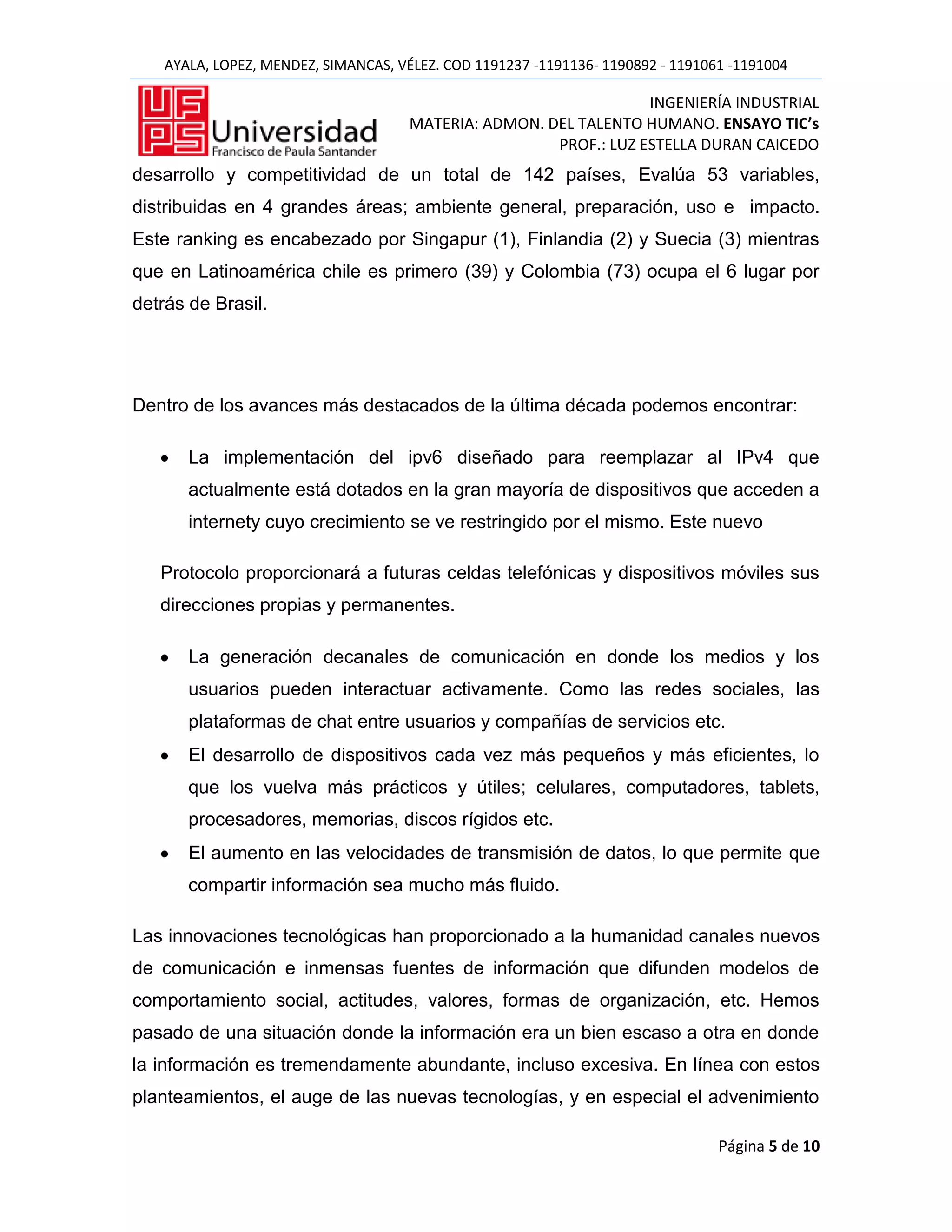AYALA, LOPEZ, MENDEZ, SIMANCAS, VÉLEZ. COD 1191237 -1191136- 1190892 - 1191061 -1191004

                                                                   INGENIERÍA INDUSTRIAL
                                      MATERIA: ADMON. DEL TALENTO HUMANO. ENSAYO TIC’s
                                                       PROF.: LUZ ESTELLA DURAN CAICEDO
desarrollo y competitividad de un total de 142 países, Evalúa 53 variables,
distribuidas en 4 grandes áreas; ambiente general, preparación, uso e impacto.
Este ranking es encabezado por Singapur (1), Finlandia (2) y Suecia (3) mientras
que en Latinoamérica chile es primero (39) y Colombia (73) ocupa el 6 lugar por
detrás de Brasil.




Dentro de los avances más destacados de la última década podemos encontrar:

       La implementación del ipv6 diseñado para reemplazar al IPv4 que
       actualmente está dotados en la gran mayoría de dispositivos que acceden a
       internety cuyo crecimiento se ve restringido por el mismo. Este nuevo

   Protocolo proporcionará a futuras celdas telefónicas y dispositivos móviles sus
   direcciones propias y permanentes.

       La generación decanales de comunicación en donde los medios y los
       usuarios pueden interactuar activamente. Como las redes sociales, las
       plataformas de chat entre usuarios y compañías de servicios etc.
       El desarrollo de dispositivos cada vez más pequeños y más eficientes, lo
       que los vuelva más prácticos y útiles; celulares, computadores, tablets,
       procesadores, memorias, discos rígidos etc.
       El aumento en las velocidades de transmisión de datos, lo que permite que
       compartir información sea mucho más fluido.

Las innovaciones tecnológicas han proporcionado a la humanidad canales nuevos
de comunicación e inmensas fuentes de información que difunden modelos de
comportamiento social, actitudes, valores, formas de organización, etc. Hemos
pasado de una situación donde la información era un bien escaso a otra en donde
la información es tremendamente abundante, incluso excesiva. En línea con estos
planteamientos, el auge de las nuevas tecnologías, y en especial el advenimiento

                                                                                 Página 5 de 10
 