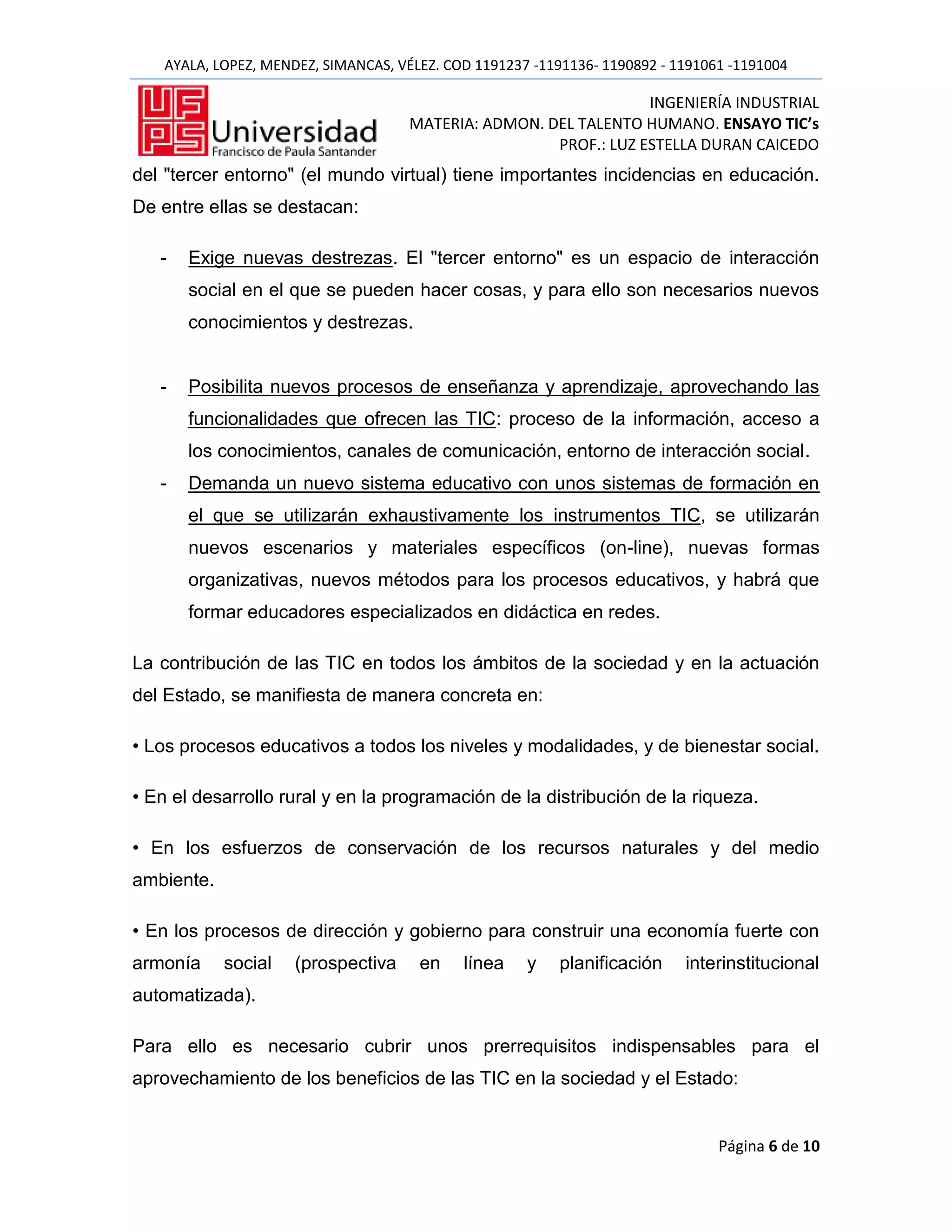 AYALA, LOPEZ, MENDEZ, SIMANCAS, VÉLEZ. COD 1191237 -1191136- 1190892 - 1191061 -1191004

                                                                   INGENIERÍA INDUSTRIAL
                                      MATERIA: ADMON. DEL TALENTO HUMANO. ENSAYO TIC’s
                                                       PROF.: LUZ ESTELLA DURAN CAICEDO
del "tercer entorno" (el mundo virtual) tiene importantes incidencias en educación.
De entre ellas se destacan:

   -   Exige nuevas destrezas. El "tercer entorno" es un espacio de interacción
       social en el que se pueden hacer cosas, y para ello son necesarios nuevos
       conocimientos y destrezas.


   -   Posibilita nuevos procesos de enseñanza y aprendizaje, aprovechando las
       funcionalidades que ofrecen las TIC: proceso de la información, acceso a
       los conocimientos, canales de comunicación, entorno de interacción social.
   -   Demanda un nuevo sistema educativo con unos sistemas de formación en
       el que se utilizarán exhaustivamente los instrumentos TIC, se utilizarán
       nuevos escenarios y materiales específicos (on-line), nuevas formas
       organizativas, nuevos métodos para los procesos educativos, y habrá que
       formar educadores especializados en didáctica en redes.

La contribución de las TIC en todos los ámbitos de la sociedad y en la actuación
del Estado, se manifiesta de manera concreta en:

• Los procesos educativos a todos los niveles y modalidades, y de bienestar social.

• En el desarrollo rural y en la programación de la distribución de la riqueza.

• En los esfuerzos de conservación de los recursos naturales y del medio
ambiente.

• En los procesos de dirección y gobierno para construir una economía fuerte con
armonía     social    (prospectiva     en    línea    y    planificación    interinstitucional
automatizada).

Para ello es necesario cubrir unos prerrequisitos indispensables para el
aprovechamiento de los beneficios de las TIC en la sociedad y el Estado:


                                                                                 Página 6 de 10
 