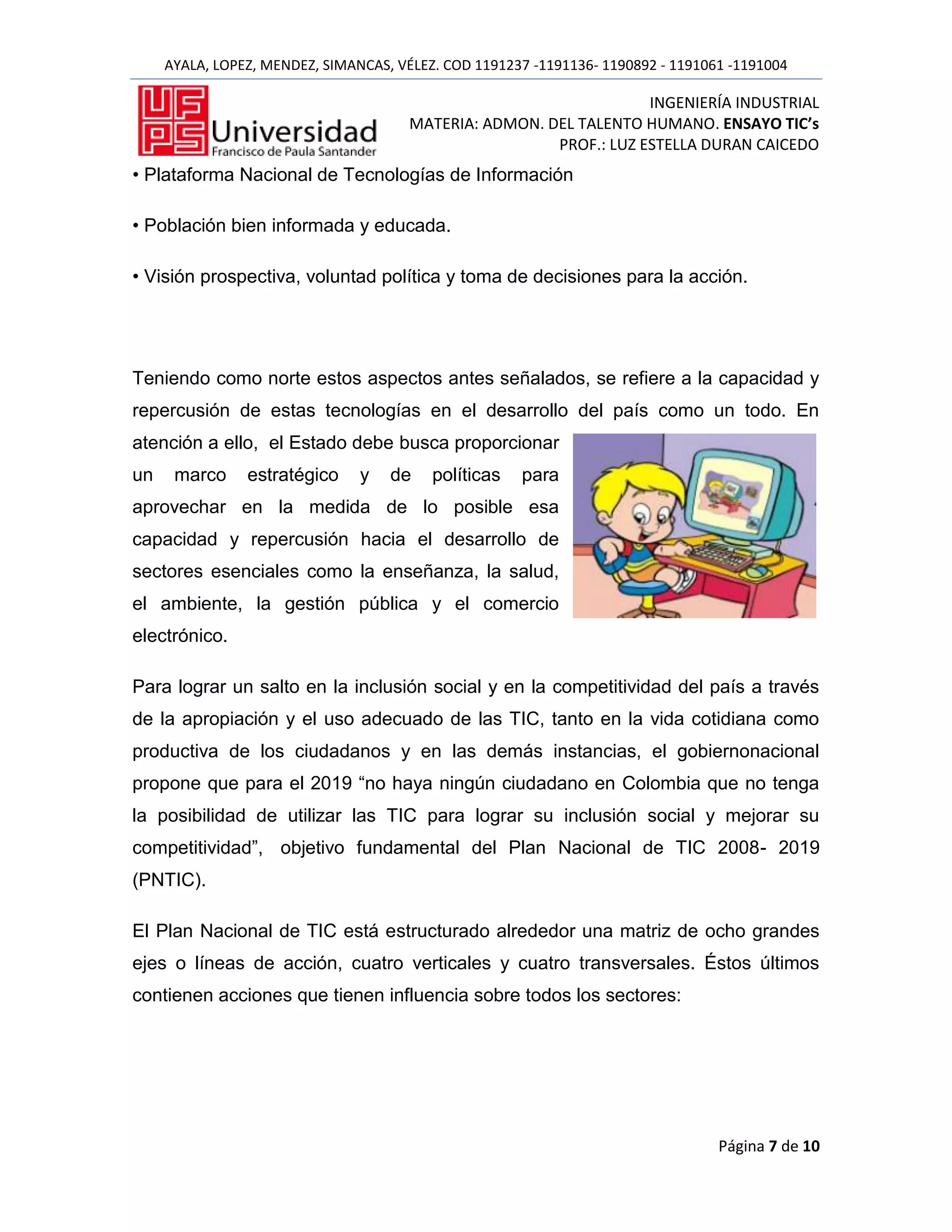 AYALA, LOPEZ, MENDEZ, SIMANCAS, VÉLEZ. COD 1191237 -1191136- 1190892 - 1191061 -1191004

                                                                    INGENIERÍA INDUSTRIAL
                                       MATERIA: ADMON. DEL TALENTO HUMANO. ENSAYO TIC’s
                                                        PROF.: LUZ ESTELLA DURAN CAICEDO
• Plataforma Nacional de Tecnologías de Información

• Población bien informada y educada.

• Visión prospectiva, voluntad política y toma de decisiones para la acción.




Teniendo como norte estos aspectos antes señalados, se refiere a la capacidad y
repercusión de estas tecnologías en el desarrollo del país como un todo. En
atención a ello, el Estado debe busca proporcionar
un    marco     estratégico     y   de    políticas   para
aprovechar en la medida de lo posible esa
capacidad y repercusión hacia el desarrollo de
sectores esenciales como la enseñanza, la salud,
el ambiente, la gestión pública y el comercio
electrónico.

Para lograr un salto en la inclusión social y en la competitividad del país a través
de la apropiación y el uso adecuado de las TIC, tanto en la vida cotidiana como
productiva de los ciudadanos y en las demás instancias, el gobiernonacional
propone que para el 2019 “no haya ningún ciudadano en Colombia que no tenga
la posibilidad de utilizar las TIC para lograr su inclusión social y mejorar su
competitividad”, objetivo fundamental del Plan Nacional de TIC 2008- 2019
(PNTIC).

El Plan Nacional de TIC está estructurado alrededor una matriz de ocho grandes
ejes o líneas de acción, cuatro verticales y cuatro transversales. Éstos últimos
contienen acciones que tienen influencia sobre todos los sectores:




                                                                                  Página 7 de 10
 