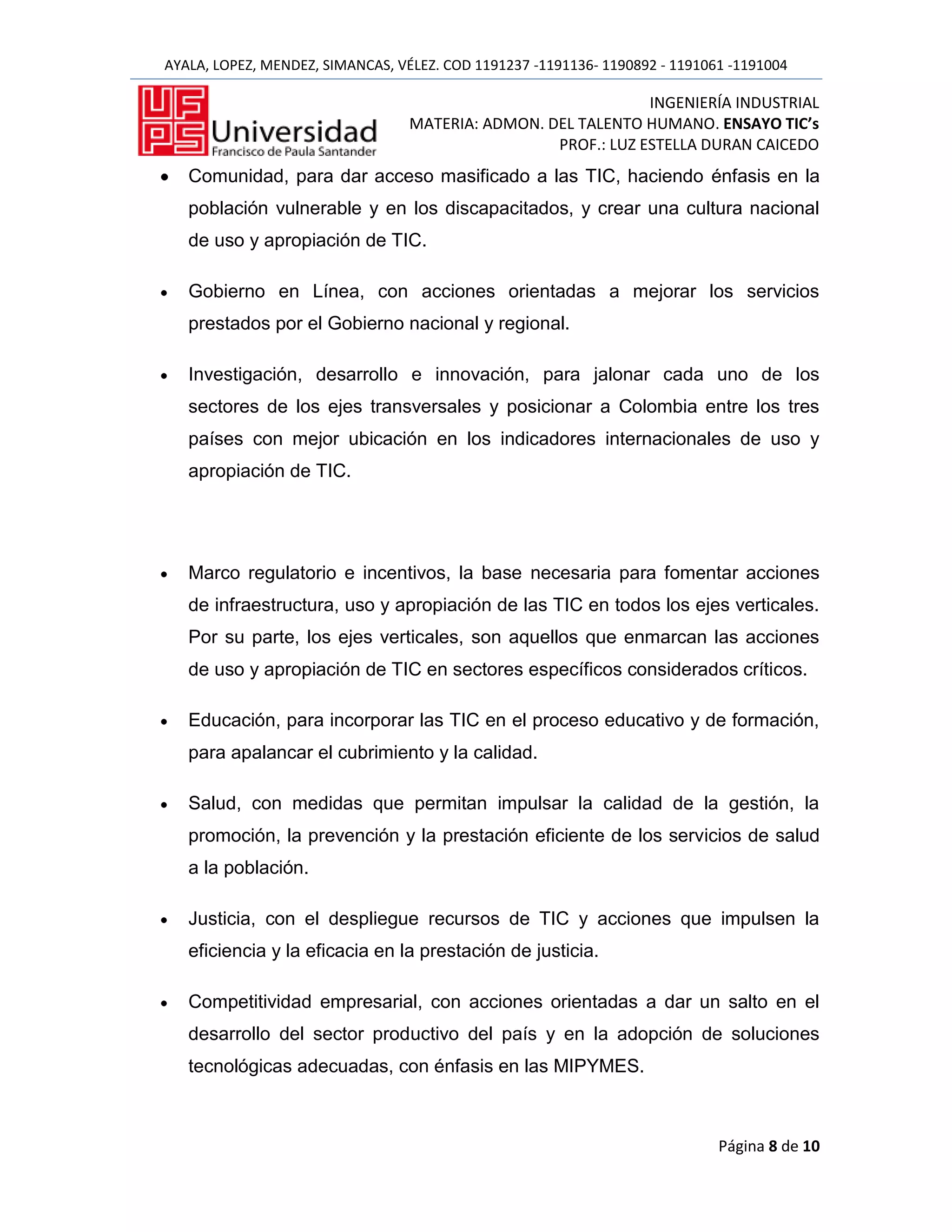 AYALA, LOPEZ, MENDEZ, SIMANCAS, VÉLEZ. COD 1191237 -1191136- 1190892 - 1191061 -1191004

                                                               INGENIERÍA INDUSTRIAL
                                  MATERIA: ADMON. DEL TALENTO HUMANO. ENSAYO TIC’s
                                                   PROF.: LUZ ESTELLA DURAN CAICEDO
   Comunidad, para dar acceso masificado a las TIC, haciendo énfasis en la
   población vulnerable y en los discapacitados, y crear una cultura nacional
   de uso y apropiación de TIC.

   Gobierno en Línea, con acciones orientadas a mejorar los servicios
   prestados por el Gobierno nacional y regional.

   Investigación, desarrollo e innovación, para jalonar cada uno de los
   sectores de los ejes transversales y posicionar a Colombia entre los tres
   países con mejor ubicación en los indicadores internacionales de uso y
   apropiación de TIC.




   Marco regulatorio e incentivos, la base necesaria para fomentar acciones
   de infraestructura, uso y apropiación de las TIC en todos los ejes verticales.
   Por su parte, los ejes verticales, son aquellos que enmarcan las acciones
   de uso y apropiación de TIC en sectores específicos considerados críticos.

   Educación, para incorporar las TIC en el proceso educativo y de formación,
   para apalancar el cubrimiento y la calidad.

   Salud, con medidas que permitan impulsar la calidad de la gestión, la
   promoción, la prevención y la prestación eficiente de los servicios de salud
   a la población.

   Justicia, con el despliegue recursos de TIC y acciones que impulsen la
   eficiencia y la eficacia en la prestación de justicia.

   Competitividad empresarial, con acciones orientadas a dar un salto en el
   desarrollo del sector productivo del país y en la adopción de soluciones
   tecnológicas adecuadas, con énfasis en las MIPYMES.



                                                                             Página 8 de 10
 