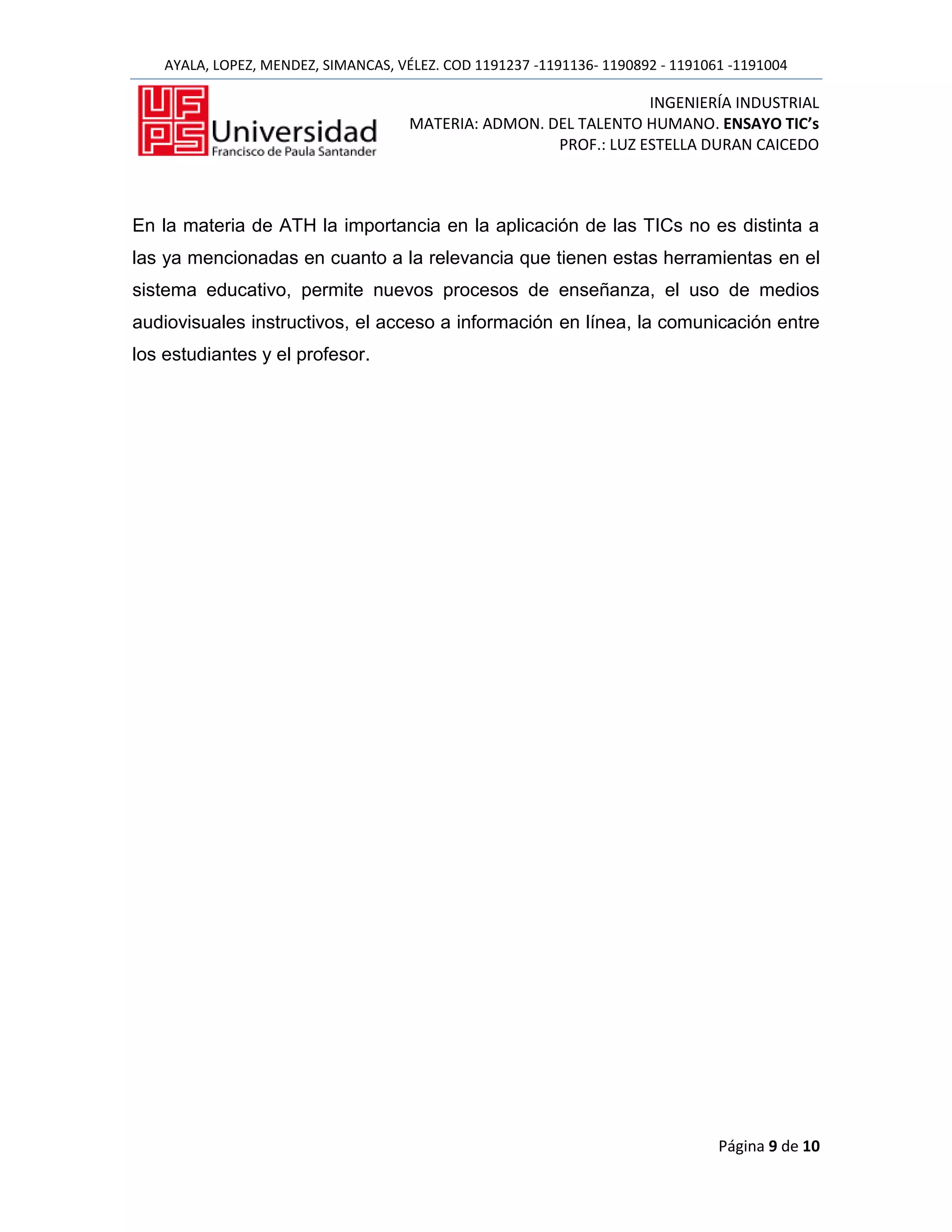 AYALA, LOPEZ, MENDEZ, SIMANCAS, VÉLEZ. COD 1191237 -1191136- 1190892 - 1191061 -1191004

                                                                   INGENIERÍA INDUSTRIAL
                                      MATERIA: ADMON. DEL TALENTO HUMANO. ENSAYO TIC’s
                                                       PROF.: LUZ ESTELLA DURAN CAICEDO



En la materia de ATH la importancia en la aplicación de las TICs no es distinta a
las ya mencionadas en cuanto a la relevancia que tienen estas herramientas en el
sistema educativo, permite nuevos procesos de enseñanza, el uso de medios
audiovisuales instructivos, el acceso a información en línea, la comunicación entre
los estudiantes y el profesor.




                                                                                 Página 9 de 10
 