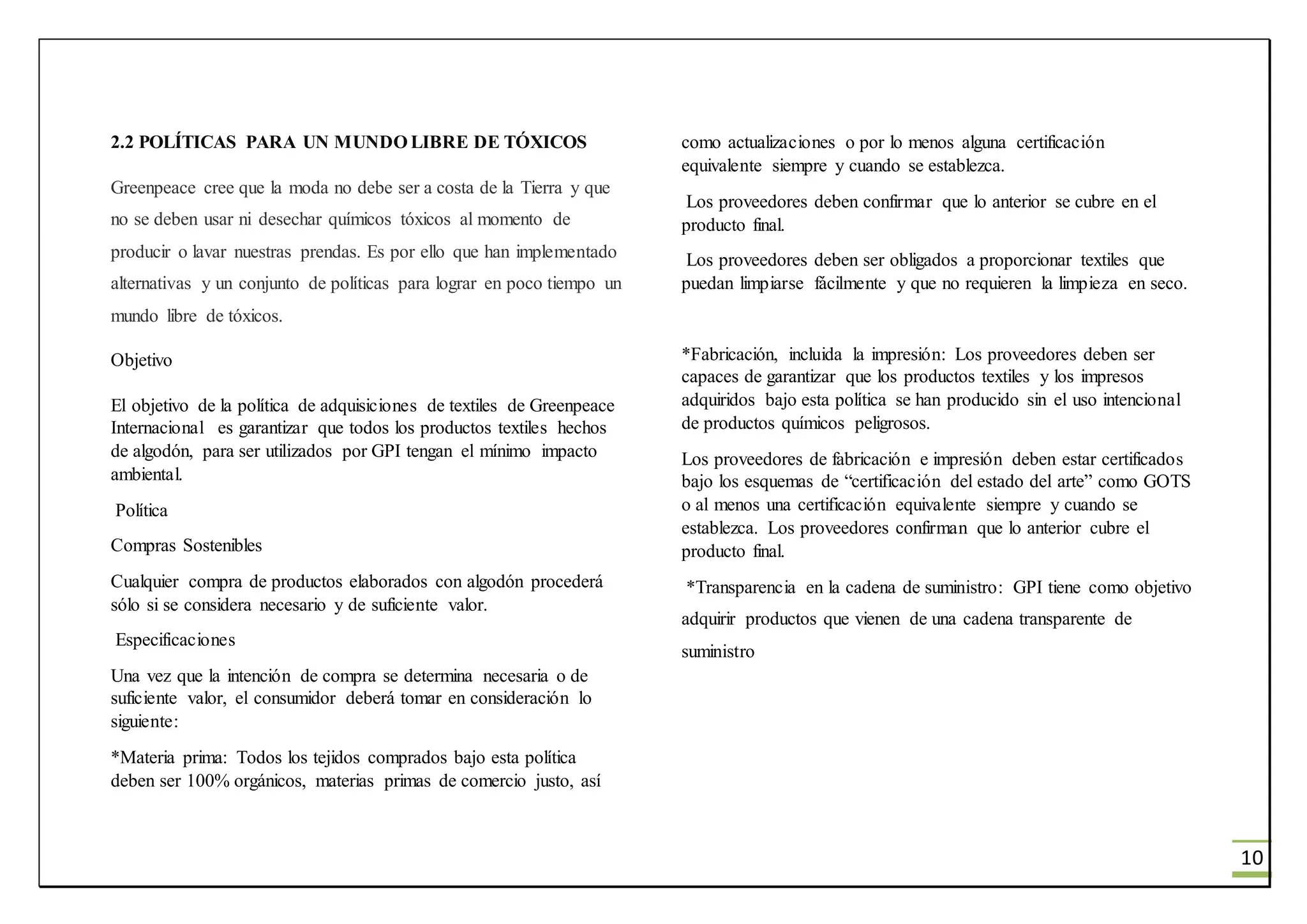10
2.2 POLÍTICAS PARA UN MUNDO LIBRE DE TÓXICOS
Greenpeace cree que la moda no debe ser a costa de la Tierra y que
no se deben usar ni desechar químicos tóxicos al momento de
producir o lavar nuestras prendas. Es por ello que han implementado
alternativas y un conjunto de políticas para lograr en poco tiempo un
mundo libre de tóxicos.
Objetivo
El objetivo de la política de adquisiciones de textiles de Greenpeace
Internacional es garantizar que todos los productos textiles hechos
de algodón, para ser utilizados por GPI tengan el mínimo impacto
ambiental.
Política
Compras Sostenibles
Cualquier compra de productos elaborados con algodón procederá
sólo si se considera necesario y de suficiente valor.
Especificaciones
Una vez que la intención de compra se determina necesaria o de
suficiente valor, el consumidor deberá tomar en consideración lo
siguiente:
*Materia prima: Todos los tejidos comprados bajo esta política
deben ser 100% orgánicos, materias primas de comercio justo, así
como actualizaciones o por lo menos alguna certificación
equivalente siempre y cuando se establezca.
Los proveedores deben confirmar que lo anterior se cubre en el
producto final.
Los proveedores deben ser obligados a proporcionar textiles que
puedan limpiarse fácilmente y que no requieren la limpieza en seco.
*Fabricación, incluida la impresión: Los proveedores deben ser
capaces de garantizar que los productos textiles y los impresos
adquiridos bajo esta política se han producido sin el uso intencional
de productos químicos peligrosos.
Los proveedores de fabricación e impresión deben estar certificados
bajo los esquemas de “certificación del estado del arte” como GOTS
o al menos una certificación equivalente siempre y cuando se
establezca. Los proveedores confirman que lo anterior cubre el
producto final.
*Transparencia en la cadena de suministro: GPI tiene como objetivo
adquirir productos que vienen de una cadena transparente de
suministro
 