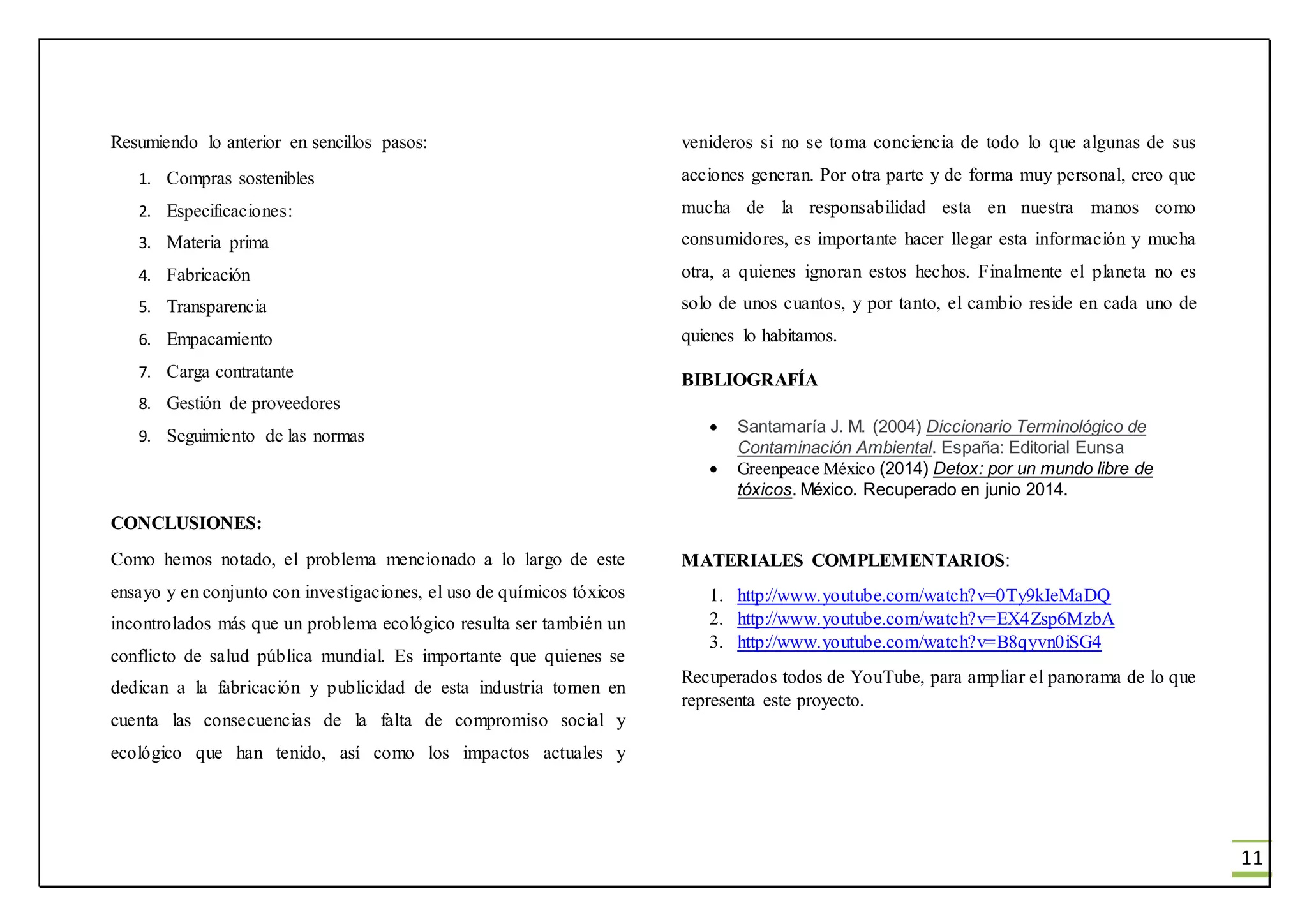 11
Resumiendo lo anterior en sencillos pasos:
1. Compras sostenibles
2. Especificaciones:
3. Materia prima
4. Fabricación
5. Transparencia
6. Empacamiento
7. Carga contratante
8. Gestión de proveedores
9. Seguimiento de las normas
CONCLUSIONES:
Como hemos notado, el problema mencionado a lo largo de este
ensayo y en conjunto con investigaciones, el uso de químicos tóxicos
incontrolados más que un problema ecológico resulta ser también un
conflicto de salud pública mundial. Es importante que quienes se
dedican a la fabricación y publicidad de esta industria tomen en
cuenta las consecuencias de la falta de compromiso social y
ecológico que han tenido, así como los impactos actuales y
venideros si no se toma conciencia de todo lo que algunas de sus
acciones generan. Por otra parte y de forma muy personal, creo que
mucha de la responsabilidad esta en nuestra manos como
consumidores, es importante hacer llegar esta información y mucha
otra, a quienes ignoran estos hechos. Finalmente el planeta no es
solo de unos cuantos, y por tanto, el cambio reside en cada uno de
quienes lo habitamos.
BIBLIOGRAFÍA
 Santamaría J. M. (2004) Diccionario Terminológico de
Contaminación Ambiental. España: Editorial Eunsa
 Greenpeace México (2014) Detox: por un mundo libre de
tóxicos. México. Recuperado en junio 2014.
MATERIALES COMPLEMENTARIOS:
1. http://www.youtube.com/watch?v=0Ty9kIeMaDQ
2. http://www.youtube.com/watch?v=EX4Zsp6MzbA
3. http://www.youtube.com/watch?v=B8qyvn0iSG4
Recuperados todos de YouTube, para ampliar el panorama de lo que
representa este proyecto.
 