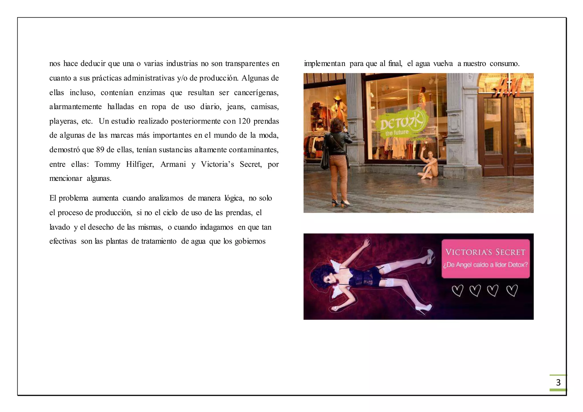 3
nos hace deducir que una o varias industrias no son transparentes en
cuanto a sus prácticas administrativas y/o de producción. Algunas de
ellas incluso, contenían enzimas que resultan ser cancerígenas,
alarmantemente halladas en ropa de uso diario, jeans, camisas,
playeras, etc. Un estudio realizado posteriormente con 120 prendas
de algunas de las marcas más importantes en el mundo de la moda,
demostró que 89 de ellas, tenían sustancias altamente contaminantes,
entre ellas: Tommy Hilfiger, Armani y Victoria’s Secret, por
mencionar algunas.
El problema aumenta cuando analizamos de manera lógica, no solo
el proceso de producción, si no el ciclo de uso de las prendas, el
lavado y el desecho de las mismas, o cuando indagamos en que tan
efectivas son las plantas de tratamiento de agua que los gobiernos
implementan para que al final, el agua vuelva a nuestro consumo.
 