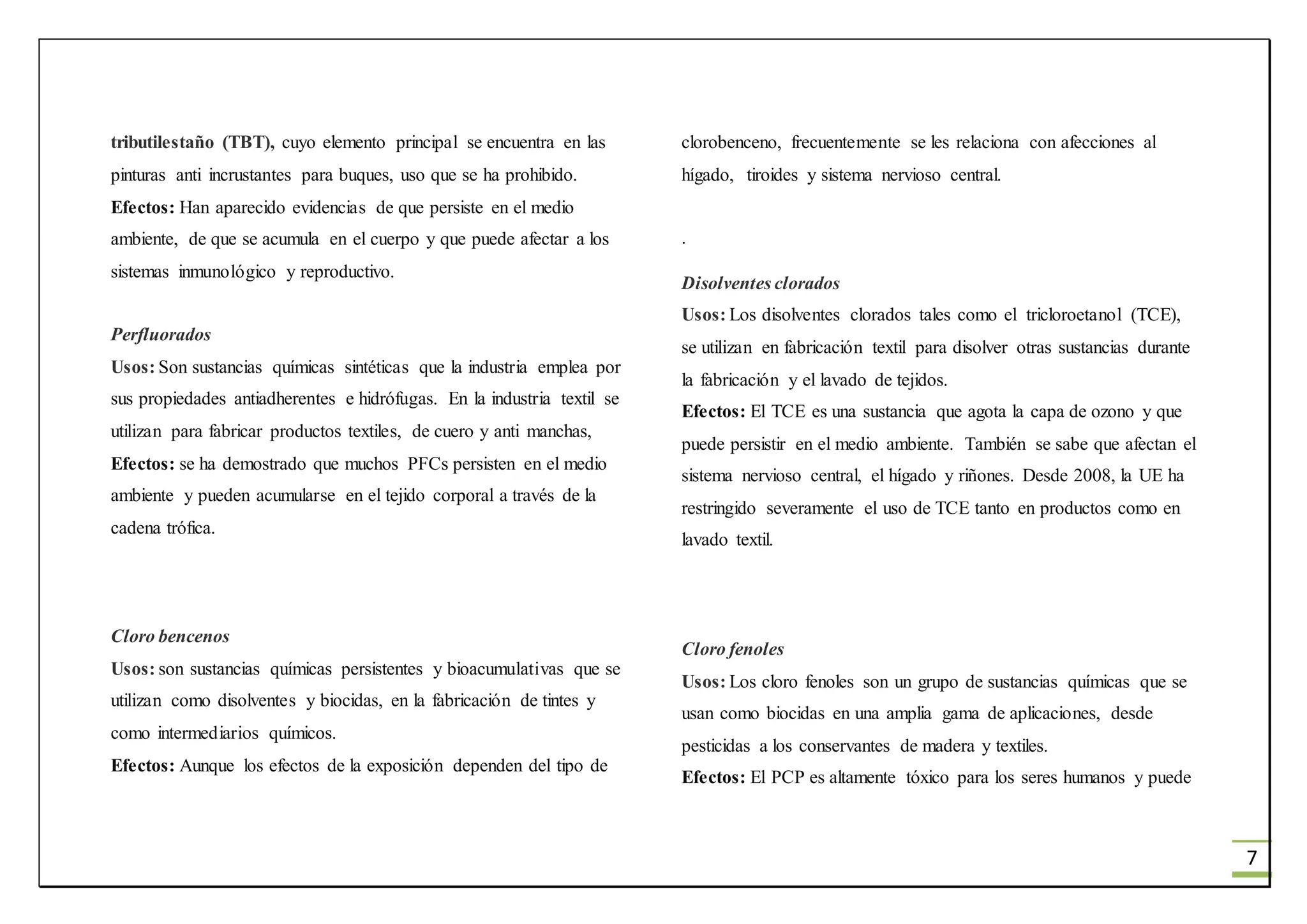 7
tributilestaño (TBT), cuyo elemento principal se encuentra en las
pinturas anti incrustantes para buques, uso que se ha prohibido.
Efectos: Han aparecido evidencias de que persiste en el medio
ambiente, de que se acumula en el cuerpo y que puede afectar a los
sistemas inmunológico y reproductivo.
Perfluorados
Usos: Son sustancias químicas sintéticas que la industria emplea por
sus propiedades antiadherentes e hidrófugas. En la industria textil se
utilizan para fabricar productos textiles, de cuero y anti manchas,
Efectos: se ha demostrado que muchos PFCs persisten en el medio
ambiente y pueden acumularse en el tejido corporal a través de la
cadena trófica.
Cloro bencenos
Usos: son sustancias químicas persistentes y bioacumulativas que se
utilizan como disolventes y biocidas, en la fabricación de tintes y
como intermediarios químicos.
Efectos: Aunque los efectos de la exposición dependen del tipo de
clorobenceno, frecuentemente se les relaciona con afecciones al
hígado, tiroides y sistema nervioso central.
.
Disolventes clorados
Usos: Los disolventes clorados tales como el tricloroetanol (TCE),
se utilizan en fabricación textil para disolver otras sustancias durante
la fabricación y el lavado de tejidos.
Efectos: El TCE es una sustancia que agota la capa de ozono y que
puede persistir en el medio ambiente. También se sabe que afectan el
sistema nervioso central, el hígado y riñones. Desde 2008, la UE ha
restringido severamente el uso de TCE tanto en productos como en
lavado textil.
Cloro fenoles
Usos: Los cloro fenoles son un grupo de sustancias químicas que se
usan como biocidas en una amplia gama de aplicaciones, desde
pesticidas a los conservantes de madera y textiles.
Efectos: El PCP es altamente tóxico para los seres humanos y puede
 
