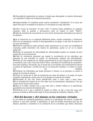 Página 11
12) Necesidad de capacitación en entornos virtuales para desempeñar su función eficazmente
y no reproducir la lógica de la educación presencial.
13) Impersonalidad: El estudiante puede sentirse moralmente "abandonado" al no tener una
figura física que le acompañe en el proceso, lo cual aporta un riesgo adicional:
14) Altos niveles de deserción: Al estar "solo" el alumno puede desfallecer en cualquier
momento, bajar la guardia y desvanecerse entre un mundo al estilo "Matrix".
15) falta de nivelación de conocimiento en el uso de las herramientas informáticas por parte de
los alumnos
16) Si la interacción no es conducida hábilmente puede, originar aislamiento y frustración.
17) Curva de aprendizaje variable, la heterogeneidad en un grupo es más fácil de detectar en
los casos presenciales.
18) Primeras experiencias malas, primeras malas experiencias en un curso con modalidad de
e-learning, podria desestimar esta manera de aprendizaje, quizás no así en la manera
tradicional.
19) Riesgo de percepción de informalidad, las informalidades pueden ser tomadas de peor
manera que un curso presencial.
20) Falta de vinculación presencial que impide la socialización de los individuos que
participan de una actividad en común. Es técnicamente impulsor del individualismo.
21) Punto de vista sesgado por un enfoque generacional en el que el proceso de socialización
se manifiesta cara a cara. Como dice Gálvez Mozo, Ana María en Sociabilización en pantalla -
Este punto significa, obviamente, que se asume que el ser humano está continuamente inmerso
en tramas de significado y sentido que teje en su interacción cotidiana. La cultura, lo social,
será esa urdimbre.
22) Enfrentar las dificultades que puede presentar el alumno en un principio en cuanto al
manejo de este tipo de entorno.
23) Tener en cuenta que la falta de pertenencia por parte del alumno a un grupo con quien
compartir el aprendizaje, puede crear en él un desgano al momento de estudiar
24) Necesidad de una muy buena planificación tanto a corto como a largo plazo.
25) La necesidad del alumno de no solo saber usar las herramientas informáticas, sino que
contar con los recursos para usarlas.
26) Que al no haber contacto cara a cara entre tutor y alumno influya en su aprendizaje,
generándole una sensación de desprotección
27) Falencias en lo a que a material de estudio se refiere, ya que a veces hay cosas muy
prácticas en donde es difícil poder elegir la forma adecuada de enseñarlas. (Salinas, 1990.)
- Rol del docente y del alumno en los entornos virtuales
En un modelo de enseñanza-aprendizaje centrado en el aprendizaje del alumno, el papel del
profesor es ante todo, facilitar el aprendizaje, es decir de diseñar situaciones para que los
alumnos aprendan y orientarlos en la realización de las actividades que dichas situaciones
 