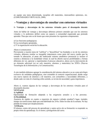 Página 7
en equipo una tarea determinada, recopilen allí materiales, intercambien opiniones, etc.
(COMUNIDADES VIRTUALES, 2000)
- Ventajas y desventajas de enseñar con entornos virtuales
1- Ventajas y desventajas de los entornos virtuales para el desempeño docente
Antes de hablar de ventajas y desventajas debemos primero entender que son los entornos
virtuales y lo podremos definir como un espacio o comunidad organizada que pretende
aprender. Para que esto se de tienen que estar presentes los siguientes componentes:
a) Las funciones pedagógicas.
b) Las tecnologías apropiadas.
c) Y la organización social de la educación.
Ahora sí comencemos.
Previamente a nuestra tarea de "calificar" o "descalificar" las bondades o no de los entornos
virtuales, debemos resaltar su innegable importancia como parte del nuevo rumbo que ha
tomado la educación, al pasar del tradicional sistema catedrático presencial (e incluso el
sistema a distancia) a la modalidad virtual, la cual ha abierto nuevas posibilidades y formas
diferentes de ver, apreciar y experimentar el proceso educativo, ahora con la intervención de
un elemento adicional (ya no solo maestros, alumnos y materiales) las NTICs (Nuevas
Tecnologías de la Información y la Comunicación).
A esto también debemos agregar la consideración del entorno educativo ya no como privilegio
exclusivo de entidades pedagógicas, sino extendido al contexto organizacional, donde surge
una nueva especie de alumnos y de maestros, con costumbres y necesidades diferentes, y
donde cada vez más el e-learning cobra sentido, se reviste de necesidad y gana importancia.
Ahora sí, veamos algunas de las ventajas y desventajas de los entornos virtuales para el
desempeño docente:
VENTAJAS
1) Agilidad
Oportunidad de formación adaptada a las exigencias actuales y a las personas.
2) Flexibilidad.
Ausencia de rigidez en cuanto a requisitos de espacio (¿dónde estudiar?) lugar, traslado;
tiempo sin restricciones dado que está habilitado las 24 hs. todos los días de la semana. No hay
pérdida de tiempo por desplazamiento.
3) Eficacia.
El alumno, centro del proceso de aprendizaje y sujeto activo de su formación va respetado su
propio ritmo de aprendizaje. Es el motor y protagonista del curso.
 