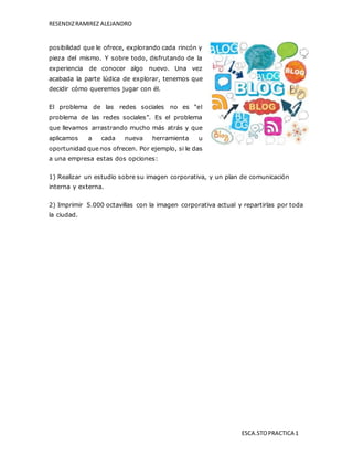 RESENDIZRAMIREZ ALEJANDRO
ESCA.STOPRACTICA 1
posibilidad que le ofrece, explorando cada rincón y
pieza del mismo. Y sobre todo, disfrutando de la
experiencia de conocer algo nuevo. Una vez
acabada la parte lúdica de explorar, tenemos que
decidir cómo queremos jugar con él.
El problema de las redes sociales no es “el
problema de las redes sociales”. Es el problema
que llevamos arrastrando mucho más atrás y que
aplicamos a cada nueva herramienta u
oportunidad que nos ofrecen. Por ejemplo, si le das
a una empresa estas dos opciones:
1) Realizar un estudio sobre su imagen corporativa, y un plan de comunicación
interna y externa.
2) Imprimir 5.000 octavillas con la imagen corporativa actual y repartirlas por toda
la ciudad.
 