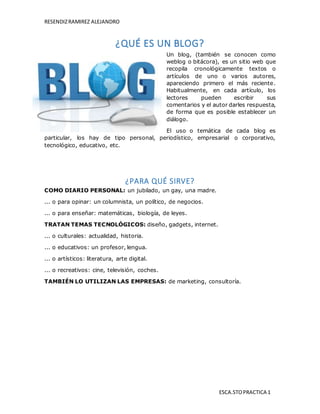 RESENDIZRAMIREZ ALEJANDRO
ESCA.STOPRACTICA 1
¿QUÉ ES UN BLOG?
Un blog, (también se conocen como
weblog o bitácora), es un sitio web que
recopila cronológicamente textos o
artículos de uno o varios autores,
apareciendo primero el más reciente.
Habitualmente, en cada artículo, los
lectores pueden escribir sus
comentarios y el autor darles respuesta,
de forma que es posible establecer un
diálogo.
El uso o temática de cada blog es
particular, los hay de tipo personal, periodístico, empresarial o corporativo,
tecnológico, educativo, etc.
¿PARA QUÉ SIRVE?
COMO DIARIO PERSONAL: un jubilado, un gay, una madre.
... o para opinar: un columnista, un político, de negocios.
... o para enseñar: matemáticas, biología, de leyes.
TRATAN TEMAS TECNOLÓGICOS: diseño, gadgets, internet.
... o culturales: actualidad, historia.
... o educativos: un profesor, lengua.
... o artísticos: literatura, arte digital.
... o recreativos: cine, televisión, coches.
TAMBIÉN LO UTILIZAN LAS EMPRESAS: de marketing, consultoría.
 