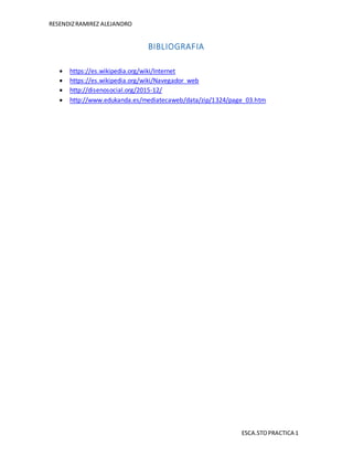 RESENDIZRAMIREZ ALEJANDRO
ESCA.STOPRACTICA 1
BIBLIOGRAFIA
 https://es.wikipedia.org/wiki/Internet
 https://es.wikipedia.org/wiki/Navegador_web
 http://disenosocial.org/2015-12/
 http://www.edukanda.es/mediatecaweb/data/zip/1324/page_03.htm
 