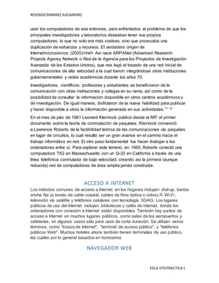 RESENDIZRAMIREZ ALEJANDRO
ESCA.STOPRACTICA 1
usar los computadores de ese entonces, pero enfrentados al problema de que los
principales investigadores y laboratorios deseaban tener sus propios
computadores, lo que no solo era más costoso, sino que provocaba una
duplicación de esfuerzos y recursos. El verdadero origen de
Internetmicrosiervos (2005)</ref> Así nace ARPANet (Advanced Research
Projects Agency Network o Red de la Agencia para los Proyectos de Investigación
Avanzada de los Estados Unidos), que nos legó el trazado de una red inicial de
comunicaciones de alta velocidad a la cual fueron integrándose otras instituciones
gubernamentales y redes académicas durante los años 70.
Investigadores, científicos, profesores y estudiantes se beneficiaron de la
comunicación con otras instituciones y colegas en su rama, así como de la
posibilidad de consultar la información disponible en otros centros académicos y
de investigación. De igual manera, disfrutaron de la nueva habilidad para publicar
y hacer disponible a otros la información generada en sus actividades.11 12
En el mes de julio de 1961 Leonard Kleinrock publicó desde el MIT el primer
documento sobre la teoría de conmutación de paquetes. Kleinrock convenció
a Lawrence Roberts de la factibilidad teórica de las comunicaciones vía paquetes
en lugar de circuitos, lo cual resultó ser un gran avance en el camino hacia el
trabajo informático en red. El otro paso fundamental fue hacer dialogar a los
ordenadores entre sí. Para explorar este terreno, en 1965, Roberts conectó una
computadora TX2 en Massachusetts con un Q-32 en California a través de una
línea telefónica conmutada de baja velocidad, creando así la primera (aunque
reducida) red de computadoras de área amplia jamás construida.
ACCESO A INTERNET
Los métodos comunes de acceso a Internet en los hogares incluyen dial-up, banda
ancha fija (a través de cable coaxial, cables de fibra óptica o cobre),21 Wi-Fi,
televisión vía satélite y teléfonos celulares con tecnología 3G/4G. Los lugares
públicos de uso del Internet incluyen bibliotecas y cafés de internet, donde los
ordenadores con conexión a Internet están disponibles. También hay puntos de
acceso a Internet en muchos lugares públicos, como salas de los aeropuertos y
cafeterías, en algunos casos sólo para usos de corta duración. Se utilizan varios
términos, como "kiosco de Internet", "terminal de acceso público", y "teléfonos
públicos Web". Muchos hoteles ahora también tienen terminales de uso público,
las cuales por lo general basados en honorarios
NAVEGADOR WEB
 