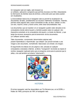 RESENDIZRAMIREZ ALEJANDRO
ESCA.STOPRACTICA 1
Un navegador web (en inglés, web browser) es
un software, aplicación o programa que permite el acceso a la Web, interpretando
la información de distintos tipos de archivos y sitios web para que estos puedan
ser visualizados.
La funcionalidad básica de un navegador web es permitir la visualización de
documentos de texto, posiblemente con recursos multimedia incrustados. Además,
permite visitar páginas web y hacer actividades en ella, es decir, enlazar un sitio
con otro, imprimir, enviar y recibir correo, entre otras funcionalidades más.
Los documentos que se muestran en un navegador pueden estar ubicados en la
computadora donde está el usuario y también pueden estar en cualquier otro
dispositivo conectado en la computadora del usuario o a través de Internet, y que
tenga los recursos necesarios para la transmisión de los documentos
(un software servidor web).
Tales documentos, comúnmente denominados páginas web,
poseen hiperenlaces o hipervínculos que enlazan una porción de texto o una
imagen a otro documento, normalmente relacionado con el texto o la imagen.
El seguimiento de enlaces de una página a otra, ubicada en cualquier
computadora conectada a Internet, se llama "navegación", de donde se origina el
nombre navegador (aplicado tanto para el programa como para la persona que lo
utiliza, a la cual también se le llama "cibernauta").
HISTORIA
El primer navegador web fue desarrollado por Tim Berners-Lee, en la CERN, a
finales de 1990 y principios de 1991; el navegador web
 