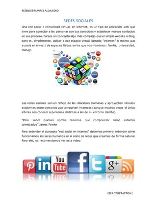 RESENDIZRAMIREZ ALEJANDRO
ESCA.STOPRACTICA 1
REDES SOCIALES
Una red social o comunidad virtual, en Internet, es un tipo de aplicación web que
sirve para conectar a las personas con sus conocidos y establecer nuevos contactos
en ese proceso. Parece un concepto algo más complejo que el simple website o blog,
pero es, simplemente, aplicar a ese espacio virtual llamado “internet” lo mismo que
sucede en el resto de espacios físicos en los que nos movemos: familia, universidad,
trabajo
Las redes sociales son un reflejo de las relaciones humanas y aprovechan vínculos
existentes entre personas que comparten intereses (aunque muchas veces el único
interés sea conocer a personas distintas a las de su entorno directo).
“Para saber quiénes somos tenemos que comprender cómo estamos
conectados” James Fowler
Para entender el concepto “red social en internet” debemos primero entender cómo
funcionamos los seres humanos en el resto de redes que creamos de forma natural.
Para ello, os recomendamos ver este video:
 