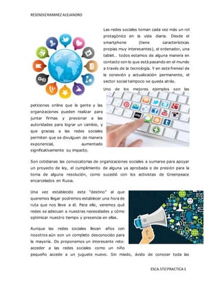 RESENDIZRAMIREZ ALEJANDRO
ESCA.STOPRACTICA 1
Las redes sociales toman cada vez más un rol
protagónico en la vida diaria. Desde el
smartphone (tiene características
propias muy interesantes), el ordenador, una
tablet… todos estamos de alguna manera en
contacto con lo que está pasando en el mundo
a través de la tecnología. Y en este frenesí de
la conexión y actualización permanente, el
sector social tampoco se queda atrás.
Uno de los mejores ejemplos son las
peticiones online que la gente y las
organizaciones pueden realizar para
juntar firmas y presionar a las
autoridades para lograr un cambio, y
que gracias a las redes sociales
permiten que se divulguen de manera
exponencial, aumentado
significativamente su impacto.
Son cotidianas las convocatorias de organizaciones sociales a sumarse para apoyar
un proyecto de ley, el cumplimiento de alguna ya aprobada o de presión para la
toma de alguna resolución, como sucedió con los activistas de Greenpeace
encarcelados en Rusia.
Una vez establecido este “destino” al que
queremos llegar podremos establecer una hora de
ruta que nos lleve a él. Para ello, veremos qué
redes se adecuan a nuestras necesidades y cómo
optimizar nuestro tiempo y presencia en ellas.
Aunque las redes sociales llevan años con
nosotros aún son un completo desconocido para
la mayoría. Os proponemos un interesante reto:
acceder a las redes sociales como un niño
pequeño accede a un juguete nuevo. Sin miedo, ávido de conocer toda las
 
