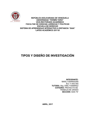 REPÚBLICA BOLIVARIANA DE VENEZUELA
UNIVERSIDAD “FERMÍN TORO”
VICE-RECTORADO ACADÉMICO
FACULTAD DE CIENCIAS JURÍDICAS Y POLÍTICAS
ESCUELA DE DERECHO
SISTEMA DE APRENDIZAJE INTERACTIVO A DISTANCIA “SAIA”
LAPSO ACADÉMICO 2017-B
TIPOS Y DISEÑO DE INVESTIGACIÓN
INTEGRANTE:
MARLY BARRAGÁN
C.I. 11.652.493
TUTORA: Abg. EMILY RAMIREZ
CÁTEDRA: PROYECTO DE
TRABAJO DE GRADO
SECCIÓN: SAIA “N”
ABRIL, 2017
 