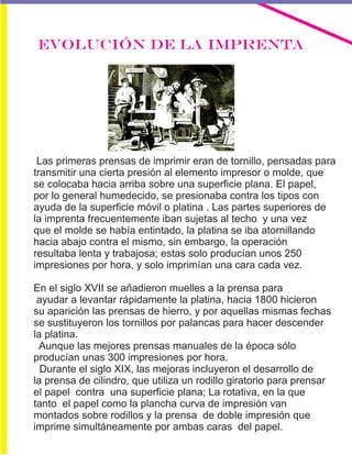 EVOLUCIÓN DE LA IMPRENTA
Las primeras prensas de imprimir eran de tornillo, pensadas para
transmitir una cierta presión al elemento impresor o molde, que
se colocaba hacia arriba sobre una superficie plana. El papel,
por lo general humedecido, se presionaba contra los tipos con
ayuda de la superficie móvil o platina . Las partes superiores de
la imprenta frecuentemente iban sujetas al techo y una vez
que el molde se había entintado, la platina se iba atornillando
hacia abajo contra el mismo, sin embargo, la operación
resultaba lenta y trabajosa; estas solo producían unos 250
impresiones por hora, y solo imprimían una cara cada vez.
En el siglo XVII se añadieron muelles a la prensa para
ayudar a levantar rápidamente la platina, hacia 1800 hicieron
su aparición las prensas de hierro, y por aquellas mismas fechas
se sustituyeron los tornillos por palancas para hacer descender
la platina.
Aunque las mejores prensas manuales de la época sólo
producían unas 300 impresiones por hora.
Durante el siglo XIX, las mejoras incluyeron el desarrollo de
la prensa de cilindro, que utiliza un rodillo giratorio para prensar
el papel contra una superficie plana; La rotativa, en la que
tanto el papel como la plancha curva de impresión van
montados sobre rodillos y la prensa de doble impresión que
imprime simultáneamente por ambas caras del papel.
 