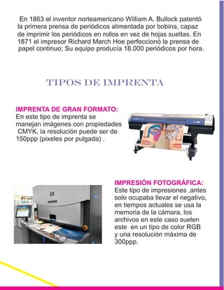 En 1863 el inventor norteamericano William A. Bullock patentó
la primera prensa de periódicos alimentada por bobina, capaz
de imprimir los periódicos en rollos en vez de hojas sueltas. En
1871 el impresor Richard March Hoe perfeccionó la prensa de
papel continuo; Su equipo producía 18.000 periódicos por hora.
TIPOS DE IMPRENTA
IMPRENTA DE GRAN FORMATO:
IMPRESIÓN FOTOGRÁFICA:
En este tipo de imprenta se
manejan imágenes con propiedades
CMYK, la resolución puede ser de
150ppp (pixeles por pulgada) .
Este tipo de impresiones ,antes
solo ocupaba llevar el negativo,
en tiempos actuales se usa la
memoria de la cámara, los
archivos en este caso suelen
este en un tipo de color RGB
y una resolución máxima de
300ppp.
:
 