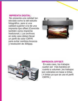 IMPRENTA DIGITAL:
IMPRENTA OFFSET:
No presenta una calidad tan
elevada como la del estudio
fotográfico, pero si una
calidad superior a la de una
imprenta tipo offset (Conocida
también como imprenta
tradicional.) .Los archivos
en este caso deben llevar
un perfil de color CMYK
para evitar cambios bruscos
y resolución de 300ppp.
En este caso, los trabajos
suelen ser más baratos en
cuanto a volumen ,los trabajos
son cobrados en base a tintas
( 4 tintas ya que se usa el perfil
CMYK.)
 