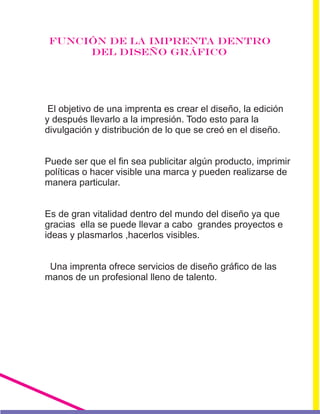 FUNCIÓN DE LA IMPRENTA DENTRO
DEL DISEÑO GRÁFICO
El objetivo de una imprenta es crear el diseño, la edición
y después llevarlo a la impresión. Todo esto para la
divulgación y distribución de lo que se creó en el diseño.
Puede ser que el fin sea publicitar algún producto, imprimir
políticas o hacer visible una marca y pueden realizarse de
manera particular.
Es de gran vitalidad dentro del mundo del diseño ya que
gracias ella se puede llevar a cabo grandes proyectos e
ideas y plasmarlos ,hacerlos visibles.
Una imprenta ofrece servicios de diseño gráfico de las
manos de un profesional lleno de talento.
 