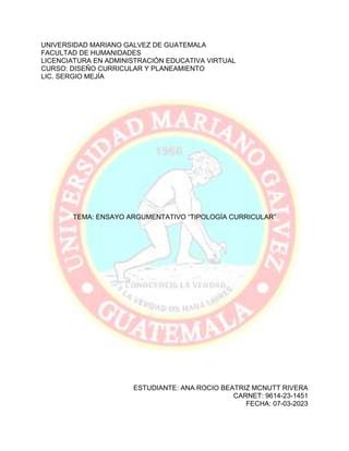 UNIVERSIDAD MARIANO GALVEZ DE GUATEMALA
FACULTAD DE HUMANIDADES
LICENCIATURA EN ADMINISTRACIÓN EDUCATIVA VIRTUAL
CURSO: DISEÑO CURRICULAR Y PLANEAMIENTO
LIC. SERGIO MEJÍA
TEMA: ENSAYO ARGUMENTATIVO “TIPOLOGÍA CURRICULAR”
ESTUDIANTE: ANA ROCIO BEATRIZ MCNUTT RIVERA
CARNET: 9614-23-1451
FECHA: 07-03-2023
 