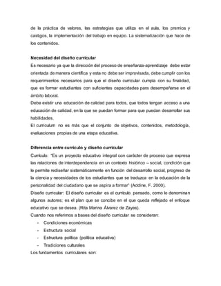 de la práctica de valores, las estrategias que utiliza en el aula, los premios y
castigos, la implementación del trabajo en equipo. La sistematización que hace de
los contenidos.
Necesidad del diseño curricular
Es necesario ya que la dirección del proceso de enseñanza-aprendizaje debe estar
orientada de manera científica y esta no debe ser improvisada, debe cumplir con los
requerimientos necesarios para que el diseño curricular cumpla con su finalidad,
que es formar estudiantes con suficientes capacidades para desempeñarse en el
ámbito laboral.
Debe existir una educación de calidad para todos, que todos tengan acceso a una
educación de calidad, en la que se puedan formar para que puedan desarrollar sus
habilidades.
El curriculum no es más que el conjunto de objetivos, contenidos, metodología,
evaluaciones propias de una etapa educativa.
Diferencia entre currículo y diseño curricular
Currículo: “Es un proyecto educativo integral con carácter de proceso que expresa
las relaciones de interdependencia en un contexto histórico – social, condición que
le permite rediseñar sistemáticamente en función del desarrollo social, progreso de
la ciencia y necesidades de los estudiantes que se traduzca en la educación de la
personalidad del ciudadano que se aspira a formar” (Addine, F. 2000).
Diseño curricular: El diseño curricular es el currículo pensado, como lo denominan
algunos autores; es el plan que se concibe en el que queda reflejado el enfoque
educativo que se desea. (Rita Marina Álvarez de Zayas).
Cuando nos referimos a bases del diseño curricular se consideran:
- Condiciones económicas
- Estructura social
- Estructura política (política educativa)
- Tradiciones culturales
Los fundamentos curriculares son:
 