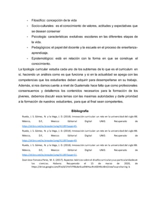 - Filosófico: concepción de la vida
- Socio-culturales: es el conocimiento de valores, actitudes y expectativas que
se desean conservar
- Psicología: características evolutivas escolares en las diferentes etapas de
la vida.
- Pedagógicos: el papel del docente y la escuela en el proceso de enseñanza-
aprendizaje.
- Epistemológico: está en relación con la forma en que se construye el
conocimiento.
La tipología curricular estudia cada uno de los subtemas de lo que es el curriculum en
sí, haciendo un análisis como es que funciona y si en la actualidad se apega con las
competencias que los estudiantes deben adquirir para desempeñarse en su trabajo.
Además, si nos damos cuenta a nivel de Guatemala hace falta que como profesionales
consensuemos y detallemos los contenidos necesarios para la formación de los
jóvenes, debemos discutir esos temas con las maximas autoridades y darle prioridad
a la formación de nuestros estudiantes, para que al final sean competentes.
Bibliografía
Rueda, J. S. Gómez, N. y la Vega, J. D. (2018). Innovación curricular: un reto en la universidad del siglo XXI.
México, D.F, Mexico: Editorial Digital UNID. Recuperado de
https://elibro.net/es/ereader/umg/41189?page=45.
Rueda, J. S. Gómez, N. y la Vega, J. D. (2018). Innovación curricular: un reto en la universidad del siglo XXI.
México, D.F, Mexico: Editorial Digital UNID. Recuperado de
https://elibro.net/es/ereader/umg/41189?page=49.
Rueda, J. S. Gómez, N. y la Vega, J. D. (2018). Innovación curricular: un reto en la universidad del siglo XXI.
México, D.F, Mexico: Editorial Digital UNID. Recuperado de
https://elibro.net/es/ereader/umg/41189?page=51.
Juan Jose Fonseca Perez, M. E. (2017). Aspectos teóricos sobre el diseño curricular y sus particularidadesen
las ciencias. Habana. Recuperado el 15 de marzo de 2020, de
https://drive.google.com/file/d/1YnFiFPBLAer6ux9WHucRrztSEH9Lit8m/view?usp=sharing b
 