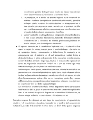 conocimiento permite distinguir unos objetos de otros y nos orientan
sobre los cambios que se producen en la realidad natural.
o La percepción, es el reflejo del mundo objetivo en la conciencia del
hombre a través de los órganos de los sentidos (sensaciones), pero que
no llega a revelar la esencia del mundo objetivo. Las percepciones son la
base para formar representaciones y constituyen el punto de partida,
para establecer nexos y relaciones que se presentan como los elementos
primarios de la teoría o de los conceptos científicos.
o La representación, constituye la noción o impresión del mundo objetivo,
el cual no está actuando directamente. Por medio de la representación
se interioriza en la conciencia del hombre, propiedades generales del
mundo objetivo, sean estos objetos o fenómenos.
 El segundo momento, es el conocimiento lógico-racional, a través del cual se
revela la esencia del mundo objetivo, y que el hombre lo lleva a cabo en forma
de conceptos, juicios, razonamientos o deducciones. Es necesario y se
complementa con el primero, es el del pensamiento verbal, lógico y
abstracto. En tanto el juicio, es la conexión de los conceptos, permite como su
nombre lo indica, afirmar o negar algo. Implica el pensamiento expresado en
forma de proposición enunciativa a través de la cual se afirma algo sobre
determinadoobjeto, la cual puede ser verdadera o falsa.
Pensar implica emitir juicios, desarrollar ideas que afirman la realidad de un
pensamiento, no obstante el pensamiento lógico en su etapa más desarrollada
implica la elaboración de deducciones o sea la conexión de juicios que permite
al ser humano razonar y desarrollar nuevos conceptos y teorías. Este razonar
del hombre, toma como punto de partida las premisas teóricas o conocimientos
ya adquiridos y hace uso de las leyes de la lógica.
Las deducciones son razonamientos o formas de pensar a través de las cuales
el ser humano pasa al grado de pensamiento abstracto. Esta forma cognoscitiva
le da al ser humano la capacidad de pasar de lo conocido a lo desconocido, de
afirmar o negar un hecho, y convertirse en crítico de este hecho.
Descartes propuso la existencia de dos tipos de conocimiento: el conocimiento
intuitivo y el conocimiento deductivo, inspirado en el modelo del conocimiento
matemático, a partir de la intuición de ideas claras (es decir, de las que no se puede
 