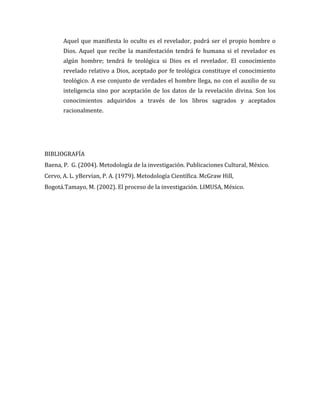 Aquel que manifiesta lo oculto es el revelador, podrá ser el propio hombre o
Dios. Aquel que recibe la manifestación tendrá fe humana si el revelador es
algún hombre; tendrá fe teológica si Dios es el revelador. El conocimiento
revelado relativo a Dios, aceptado por fe teológica constituye el conocimiento
teológico. A ese conjunto de verdades el hombre llega, no con el auxilio de su
inteligencia sino por aceptación de los datos de la revelación divina. Son los
conocimientos adquiridos a través de los libros sagrados y aceptados
racionalmente.
BIBLIOGRAFÍA
Baena, P. G. (2004). Metodología de la investigación. Publicaciones Cultural, México.
Cervo, A. L. yBervian, P. A. (1979). Metodología Científica. McGraw Hill,
Bogotá.Tamayo, M. (2002). El proceso de la investigación. LIMUSA, México.
 