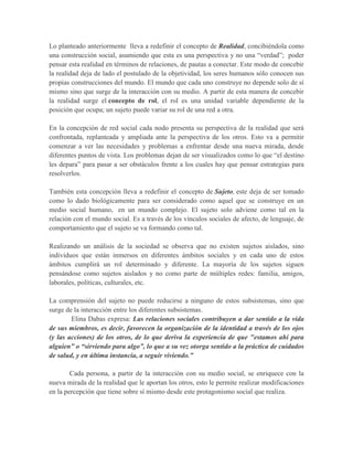 Lo planteado anteriormente lleva a redefinir el concepto de Realidad, concibiéndola como
una construcción social, asumiendo que esta es una perspectiva y no una “verdad”; poder
pensar esta realidad en términos de relaciones, de pautas a conectar. Este modo de concebir
la realidad deja de lado el postulado de la objetividad, los seres humanos sólo conocen sus
propias construcciones del mundo. El mundo que cada uno construye no depende solo de sí
mismo sino que surge de la interacción con su medio. A partir de esta manera de concebir
la realidad surge el concepto de rol, el rol es una unidad variable dependiente de la
posición que ocupa; un sujeto puede variar su rol de una red a otra.
En la concepción de red social cada nodo presenta su perspectiva de la realidad que será
confrontada, replanteada y ampliada ante la perspectiva de los otros. Esto va a permitir
comenzar a ver las necesidades y problemas a enfrentar desde una nueva mirada, desde
diferentes puntos de vista. Los problemas dejan de ser visualizados como lo que “el destino
les depara” para pasar a ser obstáculos frente a los cuales hay que pensar estrategias para
resolverlos.
También esta concepción lleva a redefinir el concepto de Sujeto, este deja de ser tomado
como lo dado biológicamente para ser considerado como aquel que se construye en un
medio social humano, en un mundo complejo. El sujeto solo adviene como tal en la
relación con el mundo social. Es a través de los vínculos sociales de afecto, de lenguaje, de
comportamiento que el sujeto se va formando como tal.
Realizando un análisis de la sociedad se observa que no existen sujetos aislados, sino
individuos que están inmersos en diferentes ámbitos sociales y en cada uno de estos
ámbitos cumplirá un rol determinado y diferente. La mayoría de los sujetos siguen
pensándose como sujetos aislados y no como parte de múltiples redes: familia, amigos,
laborales, políticas, culturales, etc.
La comprensión del sujeto no puede reducirse a ninguno de estos subsistemas, sino que
surge de la interacción entre los diferentes subsistemas.
Elina Dabas expresa: Las relaciones sociales contribuyen a dar sentido a la vida
de sus miembros, es decir, favorecen la organización de la identidad a través de los ojos
(y las acciones) de los otros, de lo que deriva la experiencia de que "estamos ahí para
alguien” o “sirviendo para algo”, lo que a su vez otorga sentido a la práctica de cuidados
de salud, y en última instancia, a seguir viviendo.”
Cada persona, a partir de la interacción con su medio social, se enriquece con la
nueva mirada de la realidad que le aportan los otros, esto le permite realizar modificaciones
en la percepción que tiene sobre sí mismo desde este protagonismo social que realiza.
 