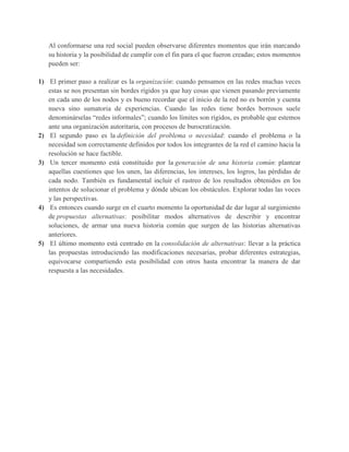 Al conformarse una red social pueden observarse diferentes momentos que irán marcando
su historia y la posibilidad de cumplir con el fin para el que fueron creadas; estos momentos
pueden ser:
1) El primer paso a realizar es la organización: cuando pensamos en las redes muchas veces
estas se nos presentan sin bordes rígidos ya que hay cosas que vienen pasando previamente
en cada uno de los nodos y es bueno recordar que el inicio de la red no es borrón y cuenta
nueva sino sumatoria de experiencias. Cuando las redes tiene bordes borrosos suele
denominárselas “redes informales”; cuando los límites son rígidos, es probable que estemos
ante una organización autoritaria, con procesos de burocratización.
2) El segundo paso es la definición del problema o necesidad: cuando el problema o la
necesidad son correctamente definidos por todos los integrantes de la red el camino hacia la
resolución se hace factible.
3) Un tercer momento está constituido por la generación de una historia común: plantear
aquellas cuestiones que los unen, las diferencias, los intereses, los logros, las pérdidas de
cada nodo. También es fundamental incluir el rastreo de los resultados obtenidos en los
intentos de solucionar el problema y dónde ubican los obstáculos. Explorar todas las voces
y las perspectivas.
4) Es entonces cuando surge en el cuarto momento la oportunidad de dar lugar al surgimiento
de propuestas alternativas: posibilitar modos alternativos de describir y encontrar
soluciones, de armar una nueva historia común que surgen de las historias alternativas
anteriores.
5) El último momento está centrado en la consolidación de alternativas: llevar a la práctica
las propuestas introduciendo las modificaciones necesarias, probar diferentes estrategias,
equivocarse compartiendo esta posibilidad con otros hasta encontrar la manera de dar
respuesta a las necesidades.
 