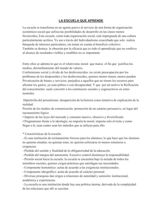 LA ESCUELA QUE APRENDE
La escuela se transforma en un agente pasivo al servicio de una forma de organización
económico-social que asfixia las posibilidades de desarrollo en las clases menos
favorecidos, Esta escuela, como toda organización social, está impregnada de una cultura
particularmente acrítica. Ya sea a través del Individualismo exacerbado que solo realiza
búsqueda de intereses particulares, sin tomar en cuenta el beneficio colectivo.
También se destaca la obsesión por la eficacia que es todo el aprendizaje que no conlleva
al alcance de resultados visibles y medibles no es importante.
Entre ellos se adentra lo que es el relativismo moral que marca el fin que justifica los
medios, derrumbamiento del mundo de valores.
Conformismo social y olvido de los desfavorecidos: no existe preocupación por los
problemas de los desposeídos y los desfavorecidos, quienes menos tienen, menos pueden.
Privatización de bienes y servicios: perjudica a aquellos que no tienen los recursos para
afrontar los gastos, ya sean pobres o con discapacidad. Y que por tal motivo la Reificación
del conocimiento: suele convertir a los constructos sociales y cognoscitivos en entes
neutrales.
Hipertrofia del presentismo: desaparición de la historia como tentativa de explicación de la
realidad.
Presión de los medios de comunicación: promoción de un carácter persuasivo, en lugar del
razonamiento lógico.
• Imperio de las leyes del mercado y consumo masivo, obsesivo y diversificado.
• Pragmatismo frente a la ideología: no importa la moral, importa solo el éxito y como
llegar a él, sean cuales sean los métodos que se utilicen para ello.
* Características de la escuela:
- Es una institución de reclutamiento forzoso para los alumnos; lo que hace que los alumnos
no quieran estudiar, no quieran estar, no quieren esforzarse ni menos someterse a
exigencias.
- Pérdida del sentido y finalidad de la obligatoriedad de la educación.
- Perdida del margen del autonomía. Excesivo control disminuye la responsabilidad.
- Presión social hacia la escuela: la escuela se encuentra bajo la mirada de todos los
miembros sociales, quienes exigen prácticas que satisfagan sus necesidades.
- Componente homotético: actúa de acuerdo a las exigencias institucionales.
- Componente ideográfico: actúa de acuerdo al carácter personal.
- Diversas jerarquías dan origen a relaciones de autoridad y sumisión: institucional,
académica y experiencias.
- La escuela es una institución donde hay una política interna, derivada de la complejidad
de las relaciones que allí se suscitan.
 