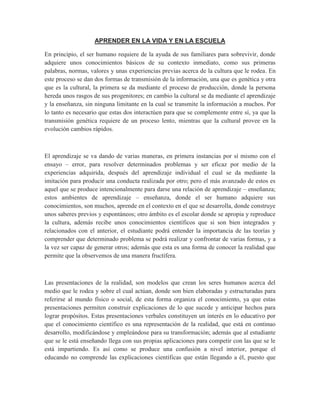 APRENDER EN LA VIDA Y EN LA ESCUELA
En principio, el ser humano requiere de la ayuda de sus familiares para sobrevivir, donde
adquiere unos conocimientos básicos de su contexto inmediato, como sus primeras
palabras, normas, valores y unas experiencias previas acerca de la cultura que le rodea. En
este proceso se dan dos formas de transmisión de la información, una que es genética y otra
que es la cultural, la primera se da mediante el proceso de producción, donde la persona
hereda unos rasgos de sus progenitores; en cambio la cultural se da mediante el aprendizaje
y la enseñanza, sin ninguna limitante en la cual se transmite la información a muchos. Por
lo tanto es necesario que estas dos interactúen para que se complemente entre sí, ya que la
transmisión genética requiere de un proceso lento, mientras que la cultural provee en la
evolución cambios rápidos.
El aprendizaje se va dando de varias maneras, en primera instancias por sí mismo con el
ensayo – error, para resolver determinados problemas y ser eficaz por medio de la
experiencias adquirida, después del aprendizaje individual el cual se da mediante la
imitación para producir una conducta realizada por otro; pero el más avanzado de estos es
aquel que se produce intencionalmente para darse una relación de aprendizaje – enseñanza;
estos ambientes de aprendizaje – enseñanza, donde el ser humano adquiere sus
conocimientos, son muchos, aprende en el contexto en el que se desarrolla, donde construye
unos saberes previos y espontáneos; otro ámbito es el escolar donde se apropia y reproduce
la cultura, además recibe unos conocimientos científicos que si son bien integrados y
relacionados con el anterior, el estudiante podrá entender la importancia de las teorías y
comprender que determinado problema se podrá realizar y confrontar de varias formas, y a
la vez ser capaz de generar otros; además que esta es una forma de conocer la realidad que
permite que la observemos de una manera fructífera.
Las presentaciones de la realidad, son modelos que crean los seres humanos acerca del
medio que le rodea y sobre el cual actúan, donde son bien elaboradas y estructuradas para
referirse al mundo físico o social, de esta forma organiza el conocimiento, ya que estas
presentaciones permiten construir explicaciones de lo que sucede y anticipar hechos para
lograr propósitos. Estas presentaciones verbales constituyen un interés en lo educativo por
que el conocimiento científico es una representación de la realidad, que está en continuo
desarrollo, modificándose y empleándose para su transformación; además que al estudiante
que se le está enseñando llega con sus propias aplicaciones para competir con las que se le
está impartiendo. Es así como se produce una confusión a nivel interior, porque el
educando no comprende las explicaciones científicas que están llegando a él, puesto que
 