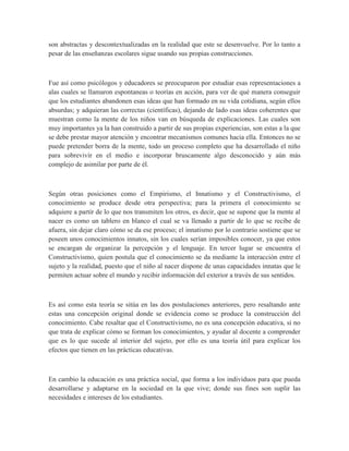 son abstractas y descontextualizadas en la realidad que este se desenvuelve. Por lo tanto a
pesar de las enseñanzas escolares sigue usando sus propias construcciones.
Fue así como psicólogos y educadores se preocuparon por estudiar esas representaciones a
alas cuales se llamaron espontaneas o teorías en acción, para ver de qué manera conseguir
que los estudiantes abandonen esas ideas que han formado en su vida cotidiana, según ellos
absurdas; y adquieran las correctas (científicas), dejando de lado esas ideas coherentes que
muestran como la mente de los niños van en búsqueda de explicaciones. Las cuales son
muy importantes ya la han construido a partir de sus propias experiencias, son estas a la que
se debe prestar mayor atención y encontrar mecanismos comunes hacia ella. Entonces no se
puede pretender borra de la mente, todo un proceso completo que ha desarrollado el niño
para sobrevivir en el medio e incorporar bruscamente algo desconocido y aún más
complejo de asimilar por parte de él.
Según otras posiciones como el Empirismo, el Innatismo y el Constructivismo, el
conocimiento se produce desde otra perspectiva; para la primera el conocimiento se
adquiere a partir de lo que nos transmiten los otros, es decir, que se supone que la mente al
nacer es como un tablero en blanco el cual se va llenado a partir de lo que se recibe de
afuera, sin dejar claro cómo se da ese proceso; el innatismo por lo contrario sostiene que se
poseen unos conocimientos innatos, sin los cuales serían imposibles conocer, ya que estos
se encargan de organizar la percepción y el lenguaje. En tercer lugar se encuentra el
Constructivismo, quien postula que el conocimiento se da mediante la interacción entre el
sujeto y la realidad, puesto que el niño al nacer dispone de unas capacidades innatas que le
permiten actuar sobre el mundo y recibir información del exterior a través de sus sentidos.
Es así como esta teoría se sitúa en las dos postulaciones anteriores, pero resaltando ante
estas una concepción original donde se evidencia como se produce la construcción del
conocimiento. Cabe resaltar que el Constructivismo, no es una concepción educativa, si no
que trata de explicar cómo se forman los conocimientos, y ayudar al docente a comprender
que es lo que sucede al interior del sujeto, por ello es una teoría útil para explicar los
efectos que tienen en las prácticas educativas.
En cambio la educación es una práctica social, que forma a los individuos para que pueda
desarrollarse y adaptarse en la sociedad en la que vive; donde sus fines son suplir las
necesidades e intereses de los estudiantes.
 