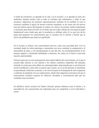 A modo de conclusión ¿se aprende en la vida y en la escuela?, si se aprende en estos dos
ambientes, durante nuestra vida es todo lo cotidiano que enfrentamos y sobre lo que
actuamos, adquirimos las primeras representaciones mentales de la realidad, la cual se
construye mediante el apoyo de nuestro contexto inmediato, es así como este nos provee
unos pre saberes acerca del lenguaje, la cultura, los valores, las normas; medios importantes
y necesarios para desenvolverlos en el medio que nos rodea, además de este juega un papel
fundamental como aliado para que la enseñanza se edifique sobre él, ya que este da las
pauta para proponer los conocimientos que se vinculen con el entorno y facilite que se
inicie con problemas que tienen un significado.
En la escuela se afianza esos conocimientos previos, como una necesidad para vivir en
sociedad, donde los niños participan e interactúan con otros, mediante la cooperación y el
intercambio de ideas, y así retroalimentarse el uno del otro. La escolaridad permite al ser
humano adquirir y desarrollar habilidades y destrezas, las cuales en el futuro le preverán
mayores oportunidades.
Entonces para que ya una emancipación entre ambos hábitos del conocimiento, en lo que la
escuela debe mejorar es con relación a los saberes científicos impartidos del educado,
teniendo en cuenta que estos deben ser contemporizados, demostrando que es una forma de
resolver problemas y para ellos es preciso que existan; así el rol del docente se transforma
no presentando soluciones correctas, si no servir de guía en la búsqueda de otras respuestas
y enfrentar al estudiante con sus explicaciones, donde ellos adquieran consciencia de que el
conocimiento científico requiera de esfuerzos, disciplina y concentración para que los
resultados sean excelentes.
En definitiva somos nosotros los futuros docentes quienes debemos crear el interés y la
necesidad de este conocimiento tan importante para ser competente a nivel individual y
social.
 