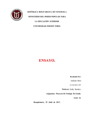 REPÚBLICA BOLIVARIANA DE VENEZUELA
MINISTERIO DEL PODER POPULAR PARA
LA EDUCACIÓN SUPERIOR
UNIVERSIDAD FERMIN TORO.
ENSAYO.
Realizado Por:
Andrade Deivi
C.I:18.431.197
Profesor: Emily Ramírez.
Asignatura: Proyecto De Trabajo De Grado.
SAIA O.
Barquisimeto, 25 Abril de 2017.
 