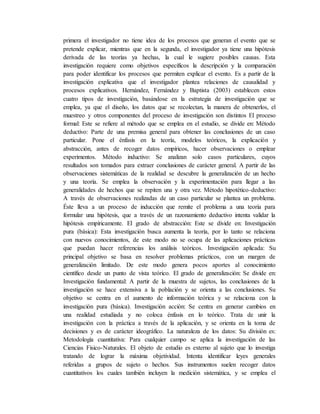 primera el investigador no tiene idea de los procesos que generan el evento que se
pretende explicar, mientras que en la segunda, el investigador ya tiene una hipótesis
derivada de las teorías ya hechas, la cual le sugiere posibles causas. Esta
investigación requiere como objetivos específicos la descripción y la comparación
para poder identificar los procesos que permiten explicar el evento. Es a partir de la
investigación explicativa que el investigador plantea relaciones de causalidad y
procesos explicativos. Hernández, Fernández y Baptista (2003) establecen estos
cuatro tipos de investigación, basándose en la estrategia de investigación que se
emplea, ya que el diseño, los datos que se recolectan, la manera de obtenerlos, el
muestreo y otros componentes del proceso de investigación son distintos El proceso
formal: Este se refiere al método que se emplea en el estudio, se divide en: Método
deductivo: Parte de una premisa general para obtener las conclusiones de un caso
particular. Pone el énfasis en la teoría, modelos teóricos, la explicación y
abstracción, antes de recoger datos empíricos, hacer observaciones o emplear
experimentos. Método inductivo: Se analizan solo casos particulares, cuyos
resultados son tomados para extraer conclusiones de carácter general. A partir de las
observaciones sistemáticas de la realidad se descubre la generalización de un hecho
y una teoría. Se emplea la observación y la experimentación para llegar a las
generalidades de hechos que se repiten una y otra vez. Método hipotético-deductivo:
A través de observaciones realizadas de un caso particular se plantea un problema.
Éste lleva a un proceso de inducción que remite el problema a una teoría para
formular una hipótesis, que a través de un razonamiento deductivo intenta validar la
hipótesis empíricamente. El grado de abstracción: Este se divide en: Investigación
pura (básica): Esta investigación busca aumenta la teoría, por lo tanto se relaciona
con nuevos conocimientos, de este modo no se ocupa de las aplicaciones prácticas
que puedan hacer referencias los análisis teóricos. Investigación aplicada: Su
principal objetivo se basa en resolver problemas prácticos, con un margen de
generalización limitado. De este modo genera pocos aportes al conocimiento
científico desde un punto de vista teórico. El grado de generalización: Se divide en:
Investigación fundamental: A partir de la muestra de sujetos, las conclusiones de la
investigación se hace extensiva a la población y se orienta a las conclusiones. Su
objetivo se centra en el aumento de información teórica y se relaciona con la
investigación pura (básica). Investigación acción: Se centra en generar cambios en
una realidad estudiada y no coloca énfasis en lo teórico. Trata de unir la
investigación con la práctica a través de la aplicación, y se orienta en la toma de
decisiones y es de carácter ideográfico. La naturaleza de los datos: Su división es:
Metodología cuantitativa: Para cualquier campo se aplica la investigación de las
Ciencias Físico-Naturales. El objeto de estudio es externo al sujeto que lo investiga
tratando de lograr la máxima objetividad. Intenta identificar leyes generales
referidas a grupos de sujeto o hechos. Sus instrumentos suelen recoger datos
cuantitativos los cuales también incluyen la medición sistemática, y se emplea el
 