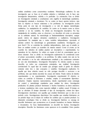 análisis estadístico como característica resaltante. Metodología cualitativa: Es una
investigación que se basa en el análisis subjetivo e individual, esto la hace una
investigación interpretativa, referida a lo particular. La orientación: Esta se divide
en: Investigación orientada a conclusiones: esta engloba la metodología cuantitativa.
Investigación orientada a decisiones: No se centra en hacer aportes teóricos, más
bien su objetivo es buscar soluciones a los problemas. La investigación acción
forma parte de este tipo de investigación y se vale de algunas metodologías
cualitativas. La manipulación de variables: Se centra en la manera como se desea
controlar o no las variables. Se divide en: Investigación descriptiva: No hay
manipulación de variables, estas se observan y se describen tal como se presentan
en su ambiente natural. Su metodología es fundamentalmente descriptiva, aunque
puede valerse de algunos elementos cuantitativos y cualitativos. Investigación
experimental: Se manipula una o varias variables independientes, ejerciendo el
máximo control. Su metodología es generalmente cuantitativa. Investigación ¿ex
post facto?: No se controlan las variables independientes, dado que el estudio se
basa en analizar eventos ya ocurridos de manera natural. Como el evento ya ha
ocurrido los métodos de análisis pueden ser descriptivos o experimentales. La
naturaleza de los objetivos: Se refiere en cuanto al nivel de conocimiento que se
desea alcanzar. Esta se divide en: Investigación exploratoria: Es considerada como
el primer acercamiento científico a un problema. Se utiliza cuando éste aún no ha
sido abordado o no ha sido suficientemente estudiado y las condiciones existentes
no son aún determinantes. Investigación Descriptiva: Se efectúa cuando se desea
describir, en todos sus componentes principales, una realidad. Investigación
correlacional: Es aquel tipo de estudio que persigue medir el grado de relación
existente entre dos o más conceptos o variables. Investigación explicativa: Es
aquella que tiene relación causal, no sólo persigue describir o acercarse a un
problema, sino que intenta encontrar las causas del mismo. Puede valerse de diseños
experimentales y no experimentales. Investigación experimental: El objetivo se
centra en controlar el fenómeno a estudiar, emplea el razonamiento hipotético-
deductivo. Emplea muestras representativas, diseño experimental como estrategia
de control y metodología cuantitativa para analizar los datos. Investigación
predicativa: Se plantea predecir fenómenos o hechos basándose en datos anteriores
y técnicas cuantitativas tales como regresión múltiple o análisis causal. El tiempo en
que se efectúan: El tiempo determina el tipo de investigación, existen dos tipos:
Investigaciones sincrónicas: son aquellas que estudian fenómenos que se dan en un
período corto. Investigaciones diacrónicas: Son aquellas que estudian fenómenos en
un período largo con el objeto de verificar los cambios que se pueden producir. La
dimensión cronológica: Esta se divide en. Investigación histórica: se encarga de
describir fenómenos que acontecieron en el pasado basándose en fuentes históricas
o documentos. Se basa fundamentalmente en describir los hechos. Investigación
descriptiva: Describe los fenómenos como aparecen en la actualidad. Estos pueden
 