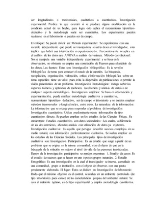 ser longitudinales o transversales, cualitativos o cuantitativos. Investigación
experimental: Predice lo que ocurrirá si se produce alguna modificación en la
condición actual de un hecho, para logra esto aplica el razonamiento hipotético-
deductivo y la metodología suele ser cuantitativa. Los experimentos pueden
realizarse en el laboratorio o pueden ser de campo.
El enfoque: Se puede dividir en: Método experimental: Se experimenta con una
variable independiente que puede ser manipulada si así lo desea el investigador, esto
implica que habrá una intervención o experimentación. Frecuentemente se aplica en
el análisis de los datos una ANOVA o análisis de varianza. Método correlacional:
No se manipula una variable independiente experimental y se basa en la
observación, no obstante se emplea una correlación de Pearson para el análisis de
los datos. Las fuentes: Estas son: Investigación bibliográfica: Es la revisión
bibliográfica de tema para conocer el estado de la cuestión. La búsqueda,
recopilación, organización, valoración, crítica e información bibliográfica sobre un
tema específico tiene un valor, pues evita la dispersión de publicaciones o permite la
visión panorámica de un problema. Investigación metodológica: Indaga sobre los
aspectos teóricos y aplicados de medición, recolección y análisis de datos o de
cualquier aspecto metodológico. Investigación empírica: Se basa en observación y
experimentación, puede emplear metodología cualitativa y cuantitativa,
razonamiento hipotético- deductivo, ser de campo o laboratorio y se pueden emplear
métodos transversales o longitudinales, entre otros. La naturaleza de la información:
La información que se recoge para responder al problema de investigación:
Investigación cuantitativa: Utiliza predominantemente información de tipo
cuantitativo directo. Se pueden emplear en los estudios de las Ciencias Físicas. Se
encuentran: Estudios cuantitativos con datos secundarios: Los cuales, a diferencia
de los dos anteriores, abordan análisis con utilización de datos ya existentes.
Investigación cualitativa: Es aquella que persigue describir sucesos complejos en su
medio natural, con información preferentemente cualitativa. Se suelen emplear en
los estudios de las Ciencias Sociales. Los principales tipos de investigación
cualitativa son: Investigación Participativa: Es un estudio que surge a partir de un
problema que se origina en la misma comunidad, con el objeto de que en la
búsqueda de la solución se mejore el nivel de vida de las personas involucradas.
Dentro de la investigación participativa se pueden encontrar: 1. Estudio de casos: Es
el estudio de sucesos que se hacen en uno o pocos grupos naturales. 2. Estudio
Etnográfico: Es una investigación en la cual el investigador se inserta, camuflado en
una comunidad, grupo o institución, con el objeto de observar, con una pauta
previamente elaborada. El lugar: Estos se dividen en: Investigación de laboratorio:
Dado que el máximo objetivo es el control, se realiza en un ambiente controlado (de
tipo laboratorio) pues carece de las características propias del ambiente natural. Se
crea el ambiente óptimo, es de tipo experimental y emplea metodología cuantitativa.
 
