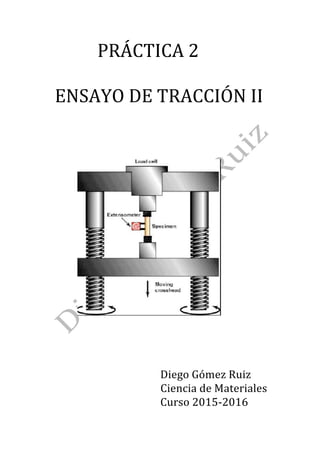 PRÁCTICA	2		
		
		ENSAYO	DE	TRACCIÓN	II		
		
		
		
		
		
		
		
																							 		
		
		
		
		
		
		
		
																																												Diego	Gómez	Ruiz		
Ciencia	de	Materiales		
																																												Curso	2015-2016	
 