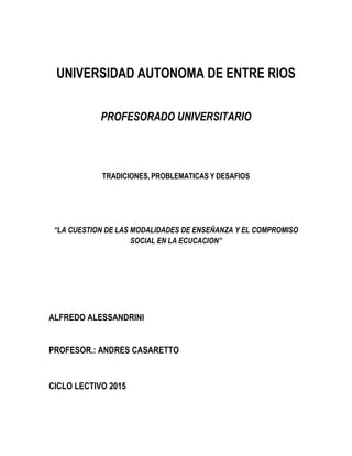 UNIVERSIDAD AUTONOMA DE ENTRE RIOS
PROFESORADO UNIVERSITARIO
TRADICIONES, PROBLEMATICAS Y DESAFIOS
“LA CUESTION DE LAS MODALIDADES DE ENSEÑANZA Y EL COMPROMISO
SOCIAL EN LA ECUCACION”
ALFREDO ALESSANDRINI
PROFESOR.: ANDRES CASARETTO
CICLO LECTIVO 2015
 