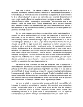 3
Una frase a analizar:.. “Los docentes consideran que deberían proporcionar a los
estudiantes una formación académica orientada al dominio de un ámbito del saber o conocimiento; y
la realidad es que, la mayoría de las veces, no se satisfacen las expectativas de los estudiantes ni
las de la cultura institucional”; la raíz de esta problemática viene encarnada directamente en el
macro-modelo educativo. Es como si paulatinamente se re-contratara con aquellas modalidades y
viejas planificaciones, válidas y enriquecedoras, pero obsoletas. Y este compromiso social se vaya
dilatando a medida que pasa el tiempo. Entiendo por experiencia que los educandos tienen esa
piedra preciosa que debemos pulir. Esa transmisión teórica y práctica es de raigambre filosófica, y
tiene soporte en un flujo de comunicación continuo y controlado por un estado presente que
garantice el derecho de educación.
Por otra parte co-existe una disociación entre las distintas ofertas académicas públicas y
privadas, más allá del enfoque epistemológico de cada una (para respetar la autonomía de las
instituciones), el foco de atención y donde hay que hacer énfasis es en aquel feed-back
comunicacional y la misma transmisión estrategia. Porque en la tarea de enseñar no se trata de
masividad o grupos reducidos, ni de espacio. Lo que importa es lograr compenetrarse en el otro, en
el sujeto que aprende. Es lograr conexión entre las personas, es motivar, hacerles creer que
depositamos toda la confianza en ellos y enseñarles el camino y la especificidad técnica de la
profesión simultáneamente. No se trata de ser rígidos conceptualmente, ni piolas y creer que por
experiencia, por trayectoria –incluso con cierta demagogia discursiva-, se les enseña y transmite en
forma correcta cualquier visión de realidad y curricular. Hacerlo y desconectarse de un proyecto
como este, seria exponerse a la crítica destructiva de quienes visualizan el cambio en los demás y
endógenamente. No debemos caer en ese error. Toda experiencia es inacabada, y lo nuevo requiere
atravesar nuevos campos, nuevas situaciones y nuevas cosmovisiones de educación que ponen en
cuestión y en tela de juicio alguna que otra práctica docente.
La calidad es el eje y un motivo que tiene que establecerse como un objetivo más a
alcanzar. Esto tiene que implicar que el docente universitario comprenda que aquello que se enseña
pertenece a un fin último que es la práctica de una profesión, una ciencia, en fin una acción en
concreto. El modo de ejecutar esa acción, ya corresponde a la autonomía y los principios éticos que
le conciernen a cada individuo en su pleno acto de libertad. El estilo, la metodología elegida para
llegar a la trasposición debe ser mixta, debe circunscribirse en la idea de que todo se puede. Ante
toda adversidad quien dirige la clase debe saber que tiene la autorización y el poder de optimizar el
tiempo y los recursos, los contenidos y la mirada con que llega al otro y se conecta.
Así como la calidad, es necesario enfatizar en esta cuestión de la responsabilidad o la
implicancia de convertirnos en modeladores o escultores del conocimiento y de aquellas luces
ocultas y muchas veces tímidas en el espacio. Llegar a crear vínculos entre plan estratégico
educativo, instituciones públicas y privadas, organismos estatales, práctica docente, perfil
universitario y comunidad, es una apuesta radical, un principio de realidad futura, una especie de
“utopía concreta”, o por lo menos el inicio y la creación de las condiciones para que ello suceda.
 
